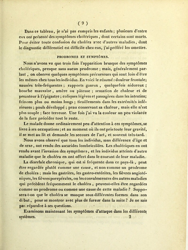 Dans ce tableau, je n’ai pas compris les enfants; plusieurs d’entre eux ont présenté des symptômes choléri(jues , dont certains sont morts. Pour éviter toute confusion du choléra avec d’autres maladies, dont le diagnostic différentiel est difficile chez eux, j’ai préféré les omettre. PRODROMES ET SYMPTÔMES. Nous n’avons vu que trois fois l’apparition brusque des symptômes cholériques, presque sans aucun prodrome ; mais, généralement par- lant , on observe quelques symptômes précurseurs qui sont loin d’être les mêmes chez tous les individus. En voici le résumé ; douleur frontale; nausées très-fréquentes ; rapports gazeux , quelquefois nidoreux ; bouche mauvaise , amère ou pâteuse ; sensation de chaleur et de pesanteur à l’épigastre ; coliques légères et passagères dans les intestins; frissons plus ou moins longs ; tiraillements dans les extrémités infé- rieures ; pouls développé ; peau conservant sa chaleur, mais elle n’est plus souple ; face terreuse. Une fois j’ai vu la couleur un peu violacée de la face précéder tout le reste. Le malade donne ordinairement peu d’attention à ces symptômes, se livre à ses occupations ; et au moment où ils ont pris toute leur gravité, il se met au lit et demande les secours de l’art, et souvent très-tard. Nous avons observé que tous les individus, sans différence d’âge et de sexe, ont rendu des ascarides lombricoïdes. Les cholériques en ont rendu avant l’invasion des symptômes, et les individus atteints d’autre maladie que le choléra en ont offert dans le courant de leur maladie. La diarrhée chronique, qui est si fréquente dans ce pays-là , peut être regardée plutôt comme une cause, et non comme un prodrome de choléra ; mais les gastrites, les gastro-entérites, les fièvres angioté- niques, les fièvres puerpérales, ou les convalescences des autres maladies qui précèdent fréquemment le choléra , peuvent-elles être regardées comme un prodrome ou comme une cause de cette maladie ? Suppo- sera-t-on que le choléra se masque sous différentes formes dans son début, pour se montrer avec plus de fureur dans la suite ? Je ne sais pas répondre à ses questions. Examinons maintenant les symptômes d’attaque dans les différents systèmes. 2