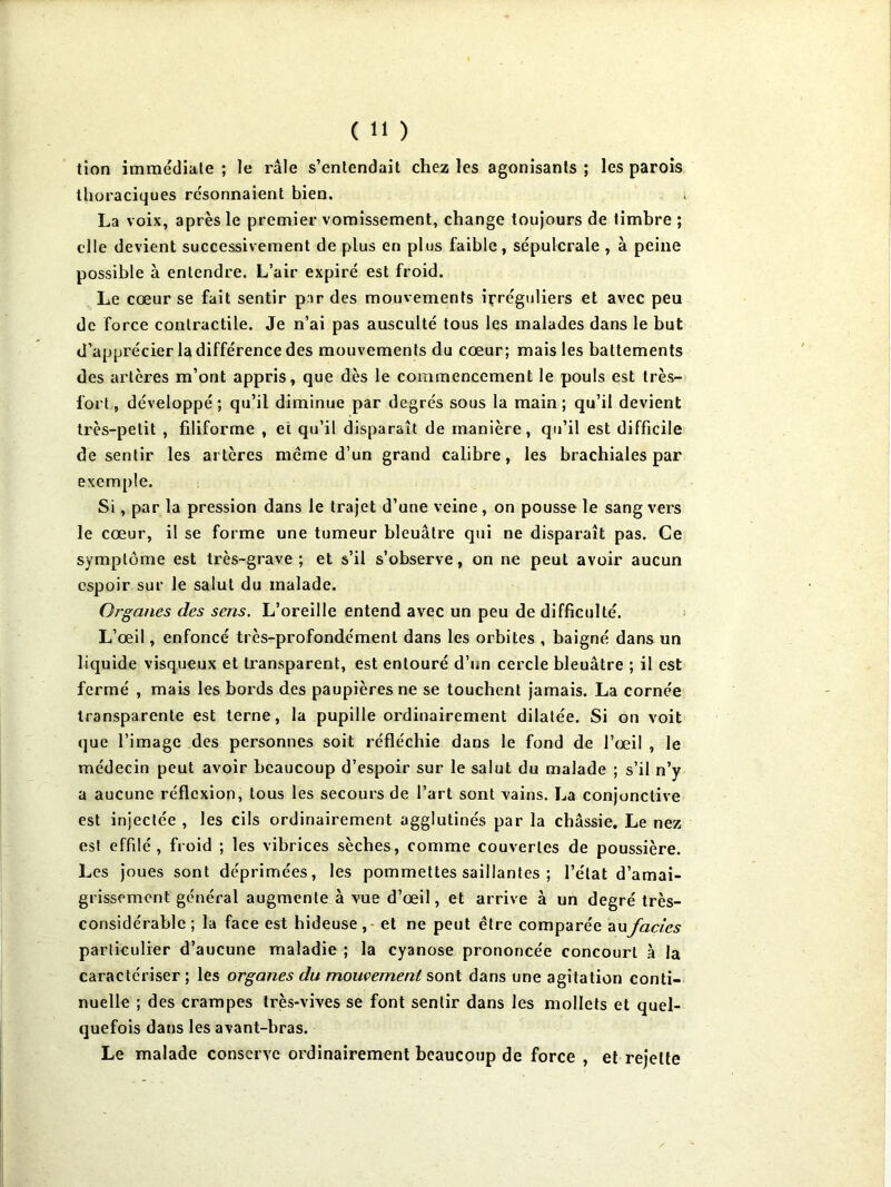 tion immédiale ; le râle s’entendait chez les agonisants ; les parois thoraciques résonnaient bien. La voix, après le premier vomissement, change toujours de timbre ; elle devient successivement de plus en plus faible, sépulcrale , à peine possible à entendre. L’air expiré est froid. Le cœur se fait sentir par des mouvements ipréguliers et avec peu de force contractile. Je n’ai pas ausculté tous les malades dans le but d’apprécier la différence des mouvements du cœur; mais les battements des artères m’ont appris, que dès le commencement le pouls est très- fort, développé; qu’il diminue par degrés sous la main; qu’il devient très-petit , filiforme , et qu’il disparaît de manière, qu’il est difficile de sentir les artères même d’un grand calibre, les brachiales par exemple. Si, par la pression dans le trajet d’une veine, on pousse le sang vers le cœur, il se forme une tumeur bleuâtre qui ne disparaît pas. Ce symptôme est très-grave; et s’il s’observe, on ne peut avoir aucun espoir sur le salut du malade. Organes des sens. L’oreille entend avec un peu de difficulté. L’œil, enfoncé très-profondément dans les orbites , baigné dans un liquide visqueux et transparent, est entouré d’un cercle bleuâtre ; il est fermé , mais les bords des paupières ne se touchent jamais. La cornée transparente est terne, la pupille ordinairement dilatée. Si on voit que l’image des personnes soit réfléchie dans le fond de l’œil , le médecin peut avoir beaucoup d’espoir sur le salut du malade ; s’il n’y a aucune réflexion, tous les secours de l’art sont vains. La conjonctive est injectée , les cils ordinairement agglutinés par la châssie. Le nez est effilé, froid ; les vibrices sèches, comme couvertes de poussière. Les joues sont déprimées, les pommettes saillantes ; l’état d’amai- grissement général augmente à vue d’œil, et arrive à un degré très- considérable ; la face est hideuse ,- et ne peut être comparée zxxfades parlieulier d’aucune maladie ; la cyanose prononcée concourt .à la caractériser ; les organes du mouvement sont dans une agitation conti- nuelle ; des crampes très-vives se font sentir dans les mollets et quel- quefois dans les avant-bras. Le malade consciYC ordinairement beaucoup de force , et rejette