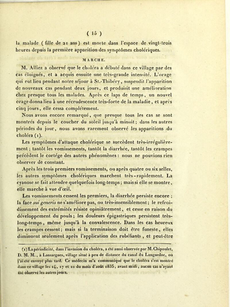 la malade (fille do 21 ans) est morte dans l’espace de viogt-trois heures depuis la première apparition des syniplômes cholériques. MARCHE. M. Alliez a observé que le choléra a débuté dans ce village par des cas éloignés, et a acquis ensuite une très-grande inten<;ité. L’orage qui eut lieu pendant noire séjour à St.-Thibéry, suspendit l’apparition de nouveaux cas pendant deux jours, et produisit une amélioration chez presque tous les malades. Après ce laps de temps, un nouvel orage donna lieu à une récrudescence très-forte de la maladie , et après cinq jours, elle cessa complètement. Nous avons encore remarqué, que presque tous les cas se sont montrés depuis le coucher du soleil justju’à minuit; dans les autres périodes du jour, nous avons rarement observé les apparitions du choléra (i). Les symptômes d’attaque cholérique se succèdent très-irrégulière- ment ; tantôt les vomissements, tantôt la diarrhée, tantôt les crampes précèdent le cortège des autres phénomènes: nous ne pouvions rien observer de constant. Après les trois premiers vomissements, ou après quatre ou six selles, les autres symptômes cholériques marchent très-rapidement. La cyanose se fait attendre quelquefois long-temps ; mais si elle se montre, elle marche à vue d’œil. Les vomissements cessent les premiers, la diarrhée persiste encore ; la îa^ce: sui generis ne s’améliore pas, ou très-insensiblement; le refroi- dissement des extrémités résiste opiniâtrement, et cesse en raison du développement du pouls ; les douleurs épigastriques persistent très- long-temps , même jusqu’à la convalescence. Dans les cas heureux les crampes cessent ; mais si la terminaison doit être funeste, elles diminuent seulement après l’application des rubéfiants , et peut-être (1) La périodicité, dans l’invasion du choléra, a été aussi observée par M. Chipoulet, D. M. M., à Lansargues, village situé à peu de distance du canal du Languedoc, où j’ai été envoyé plus tard. Ce médecin m’a communiqué que le choléra s’est montré dans ce village les i4, 17 et 21 du mois d’août i835, avant midi, aucun cas n’ayant été observé les autres jours.
