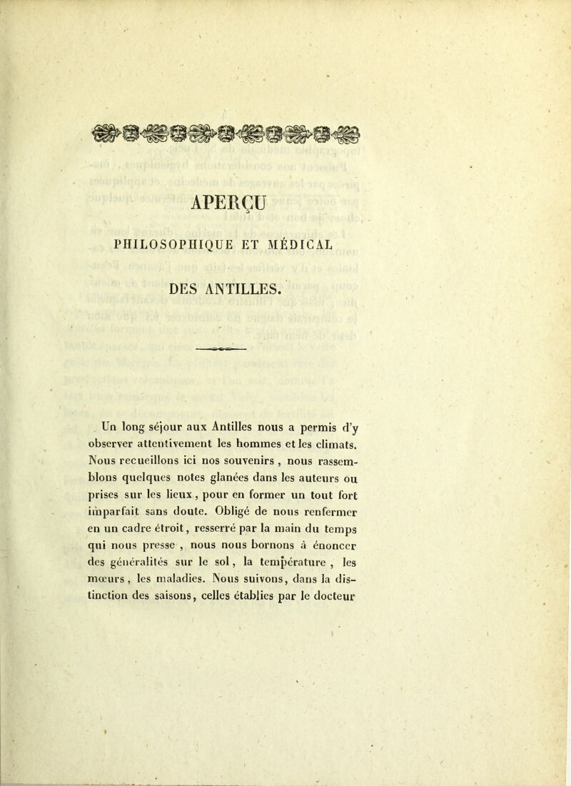APERÇU PHILOSOPHIQUE ET MÉDICAL DES ANTILLES. Un long séjour aux Antilles nous a permis d’y observer attentivement les hommes et les climats. Nous recueillons ici nos souvenirs , nous rassem- blons quelques notes glanées dans les auteurs ou prises sur les lieux , pour en former un tout fort imparfait sans doute. Obligé de nous renfermer en un cadre étroit, resserré par la main du temps qui nous presse , nous nous bornons à énoncer des généralités sur le sol, la température , les mœurs, les maladies. Nous suivons, dans la dis- tinction des saisons, celles établies par le docteur