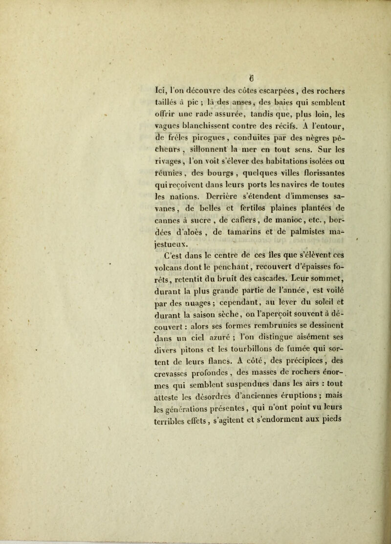 Ici, l’ou découvre des cotes escarpées, des rochers taillés à pic ; là des anses, des baies qui semblent offrir une rade assurée, tandis que, plus loin, les vagues blanchissent contre des récifs. A l’entour, de frêles pirogues, conduites par des nègres pê- cheurs , sillonnent la mer en tout sens. Sur les rivages, l’on voit s’élever des habitations isolées ou réunies, des bourgs, quelques villes florissantes quireçoivent dans leurs ports les navires de toutes les nations. Derrière s’étendent d’immenses sa- vanes , de belles et fertiles plaines plantées de cannes à sucre , de cafiers, de manioc, etc., bor- dées d’aloès , de tamarins et de palmistes ma- jestueux. • C’est dans le centre de ces îles que s’élèvent ces volcans dont le penchant, recouvert d’épaisses fo- rêts, retentit du bruit des cascades. Leur sommet, durant la plus grande partie de l’année, est voilé par des nuages; cependant, au lever du soleil et durant la saison sèche, on l’aperçoit souvent à dé- couvert : alors ses formes rembrunies se dessinent dans un ciel azuré ; l’on distingue aisément ses divers pitons et les tourbillons de fumée qui sor- tent de leurs flancs. A côté, des précipices, des crevasses profondes , des masses de rochers énor- mes qui semblent suspendues dans les airs : tout atteste les désordres d’anciennes éruptions ; mais les générations présentes, qui n’ont point vu leurs terribles effets, s’agitent et s’endorment aux pieds