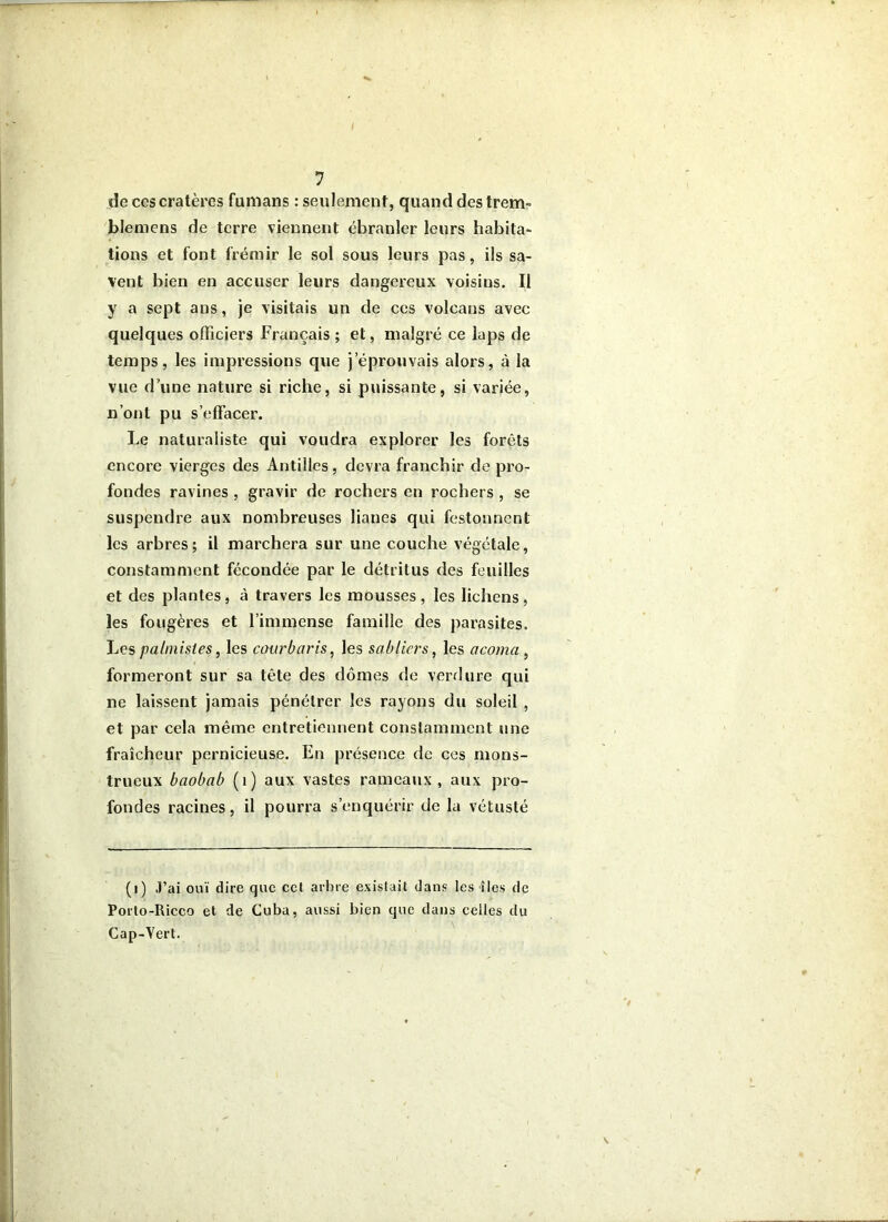 de ces cratères fumans : seulement, quand des trem- blemens de terre viennent ébranler leurs habita- tions et font frémir le sol sous leurs pas, ils sa- vent bien en accuser leurs dangereux voisins. Il y a sept ans, je visitais un de ces volcans avec quelques officiers Français ; et, malgré ce laps de temps, les impressions que j’éprouvais alors, à la vue d’une nature si riche, si puissante, si variée, n’ont pu s’effacer. Le naturaliste qui voudra explorer les forêts encore vierges des Antilles, devra franchir de pro- fondes ravines , gravir de rochers en rochers , se suspendre aux nombreuses lianes qui festonnent les arbres; il marchera sur une couche végétale, constamment fécondée par le détritus des feuilles et des plantes, à travers les mousses, les lichens, les fougères et l’immense famille des parasites. palmistes, les courbaris, les sabliers, les acoma , formeront sur sa tête des dômes de verrlure qui ne laissent jamais pénétrer les rayons du soleil , et par cela même entretiennent constamment une fraîcheur pernicieuse. En présence de ces mons- trueux baobab (i) aux vastes rameaux, aux pro- fondes racines, il pourra s’enquérir de la vétusté (i) J’ai ouï dire que cet arbre existait dans les îles de Porto-Ricco et de Cuba, aussi bien que dans celles du Cap-Vert.