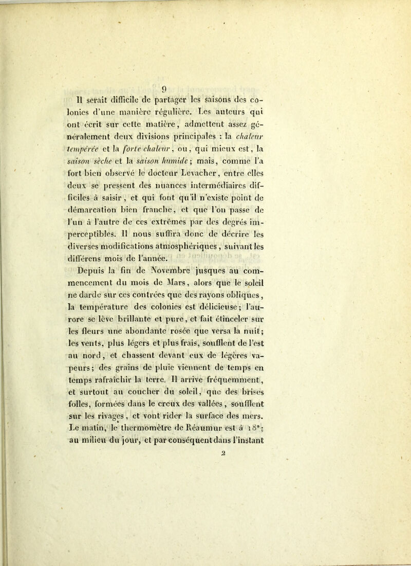 Il serait difficile de partager les saisons des co- lonies d’une manière régulière. Les auteurs qui ont écrit sur cette matière, admettent assez gé- néralement deux divisions principales : la chaleur tempérée et la forte chaleur, ou, qui mieux est, la saison sèche eX. la saison humide, mais, comme l’a fort bien observé le docteur Levacher, entre elles deux se pressent des nuances intermédiaires dif- ficiles à saisir, et qui font qu’il n’existe point de démarcation bien francbe, et que l’on passe de l’un à l’autre de ces extrêmes par des degrés im- perceptibles. Il nous suffira donc de décrire les diverses modifications atmosphériques , suivant les différens mois de l’année. Depuis la fin de Novembre jusques au com- mencement du mois de Mars, alors que le soleil ne darde sur ces contrées que des rayons obliques, la température des colonies est délicieuse; l’au- rore se lève brillante et pure, et fait étinceler sur les fleurs une abondante rosée que versa la nuit; les vents, plus légers et plus frais, soufflent de l’est au nord, et chassent devant eux de légères va- peurs; des grains de pluie viennent de temps en temps rafraîchir la terre. Il arrive fréquemment, et surtout au coucher du soleil, que des brises folles, formées dans le creux des vallées , soufflent sur les rivages, et vont rider la surface des mers. Le matin, le thermomètre deRéaumur est à i8: au milieu du jour, et par conséquent dans l’instant 2