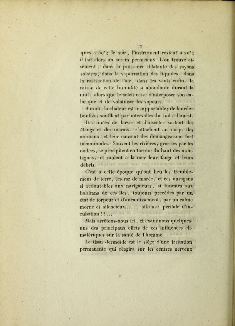 qnes à ôo ; le soir, rinslriiment revient à 20® ; il fait alors im serein pernicieux. L’on trouve ai- sément , dans l'a puissance dilatante des rayons solaires, dans la vaporisation des liquides, dans la raréfaction de l’air, dans les vents enfin, la raison de cette humidité si abondante durant la' nuit, alors que le soleil cesse d’interposer son ca- lorique et de volatiliser les vapeurs. A midi, la chaleur est insupportable; de lourdes bouffées soufflent par intervalles du sud à l’ouest. Des nuées de larves et d’insectes sortent des étangs et des marais, s’attachent an corps des atjimaux, et leur causent des démangeaisons fort incommodes. Souvent les rivières, grossies par les ondées, se précipitent en torrens du haut des mon- tagnes , et roulent à la mer leur fange et leurs débris. ' C’est à cette époque qu’ont lieu les tremble- mens de terre, les raz de marée, et ces ouragans si redoutables aux navigateurs, si funestes aux habitans de ces îles , toujours précédés par uu état de torpeur et d’anéantissement, par un calme morne et silencieux , affreuse période d’in- cubation ! !.... Mais arrêtons-nous ici, et examinons quelques- uns des principaux effets de ces influences cli- matériques sur la santé de l’homme. Le tissu dermoïde est le siège d’une irritation permanente qui réagira sur les centres nerveux