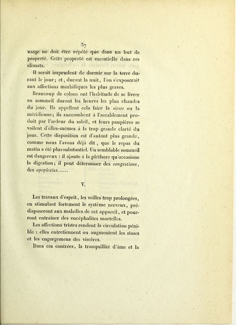 ^7 iisag-c ne doit être répété que dans un but de propreté. Cette propreté est essentielle dans ces climats. Il serait imprudent de dormir sur la terre du- rant le jour; et, durant la nuit, l’on s’exposerait aux affections morbifiques les plus graves. Beaucoup de colons ont l’habitude de se livrer au sommeil durant les heures les plus chaudes du jour. Ils appellent cela faire la sieste ou la méridienne; ils succombent à l’accablement pro- duit par l’ardeur du soleil, et leurs paupières se voilent d’elles-mêmes à la trop grande clarté du jour. Cette disposition est d’autant plus grande, comme nous l’avons déjcà dit , que le repas du matin a été plus substantiel. Un semblable sommeil est dangereux : il ajoute à la pléthore qu’occasione la digestion; il peut déterminer des congestions, des apoplexies V. Les travaux d’esprit, les veilles trop prolongées, en stimulant fortement le système nerveux, pré- disposeront aux maladies de cet appareil, et pour- ront entraîner des encéphalites mortelles. Les affections tristes rendent la circulation péni- ble : elles entretiennent ou augmentent les stases et les engorgemens des viscères. Dans ces contrées, la tranquillité d’âme et la