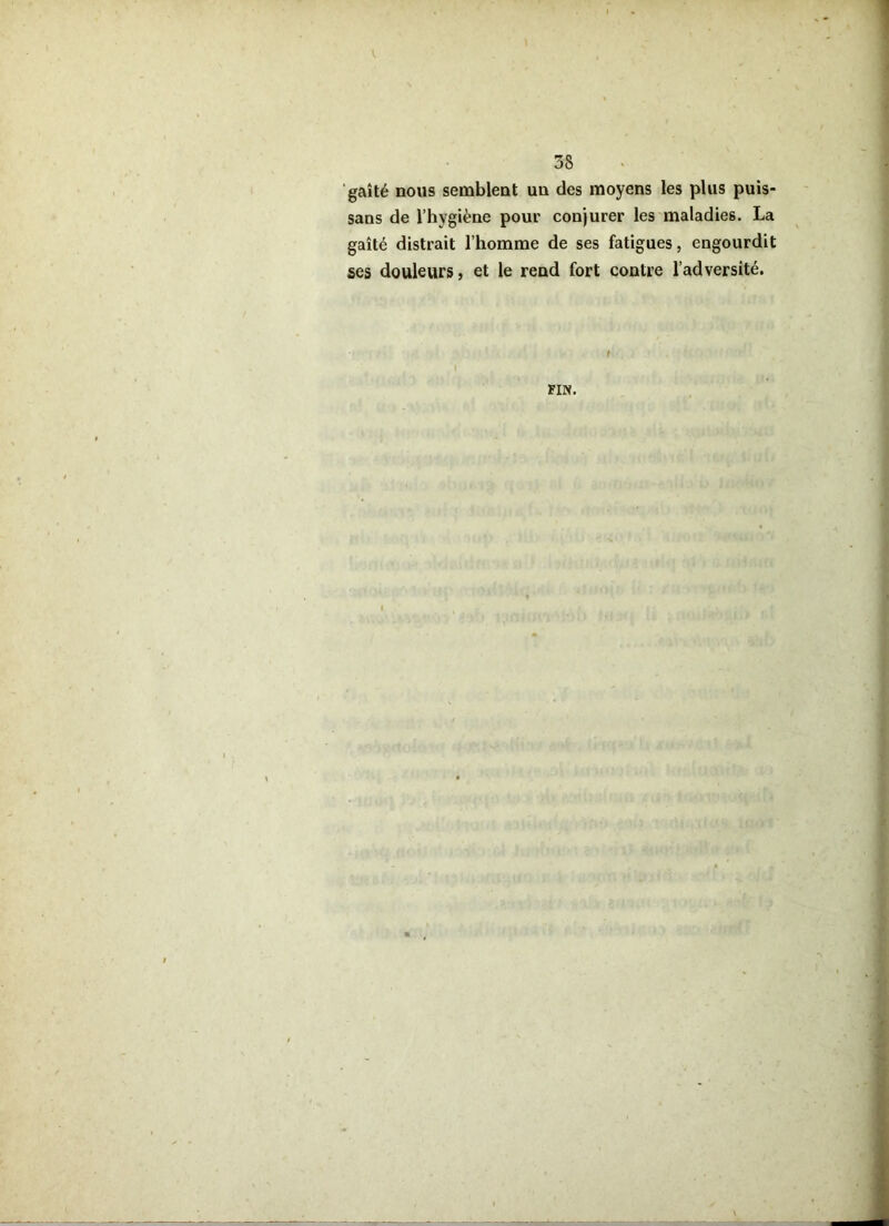 gaîté nous semblent un des moyens les plus puis- sans de l’hygiène pour conjurer les maladies. La gaîté distrait l’homme de ses fatigues, engourdit ses douleurs, et le rend fort contre l’adversité. FIN.