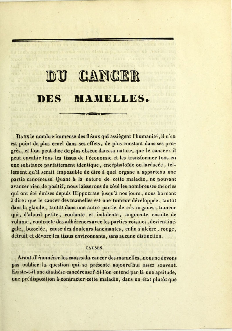 DES MAMELLES. Dans le nombre immense des fléaux qui assiègent l’humanité, il n’en est point de plus cruel dans ses effets, de plus constant dans ses pro- grès, et l’on peut dire de plus obscur dans sa nature, que le cancer ; il peut envahir tous les tissus de l’économie et les transformer tous en une substance parfaitement identique , encéphaloïde ou lardacée , tel- lement qu’il serait impossible de dire à quel organe a appartenu une partie cancéreuse. Quant à la nature de celte maladie, ne pouvant avancer rien de positif, nous laisserons de côté les nombreuses théories qui ont été émises depuis Hippocrate jusqu’à nos jours, nous bornant adiré: que le cancer des mamelles est une tumeur développée, tantôt dans la glande, tantôt dans une autre partie de cès organes; tumeur qui, d’abord petite, roulante et indolente, augmente ensuite de volume, contracte des adhérences avec les parties voisines, devient iné- gale, bosselée, cause des douleurs lancinantes, enfin s’ulcère , ronge, détruit et dévore les tissus environnants, sans aucune distinction. CAUSES. Avant d’énumérer les causes du cancer des mamelles, nous ne devons pas oublier la question qui se présente aujourd’hui assez souvent. Existe-t-il une diathèse cancéreuse? Si l’on entend par là une aptitude, une prédisposition à contracter cette maladie, dans un état plutôt que