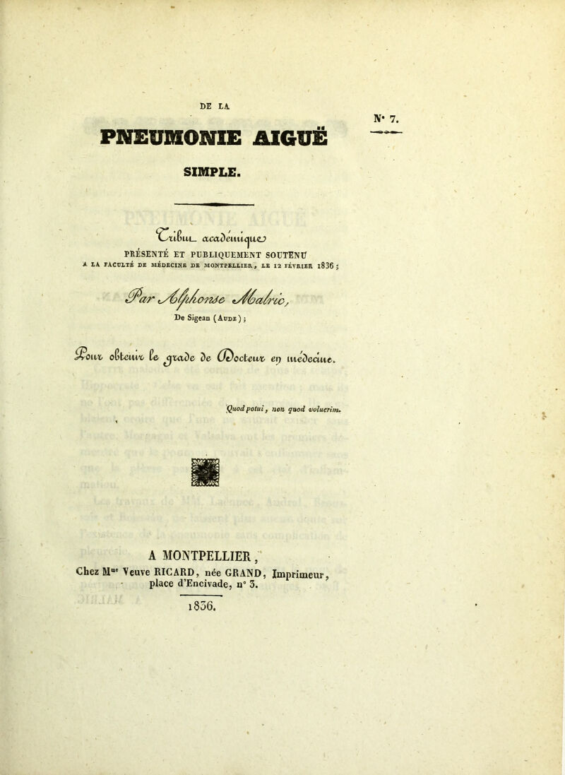 DE IA. PNEUMONIE AIGUË SIMPLE. ^OïiBixl- cccademiMizj PRÉSENTÉ ET PUBLIQUEMENT SOUTENU A LA FACULTÉ DE MÉDECINE DE MONTPELLIER f LE 12 FÉVRIER l836 J ffîoi1' 'yé/^i/witâô t^éa/ric. De Sigean (Aude) ; &«* oBteUw» uide de (J^ccleut ei) lucDecute. Q«o^ pote;, »o» ivoluerim. A MONTPELLIER, Chez Mme Veuve RICARD, née GRAND, Imprimeur, place d’Encivade, n° 3. 1856.