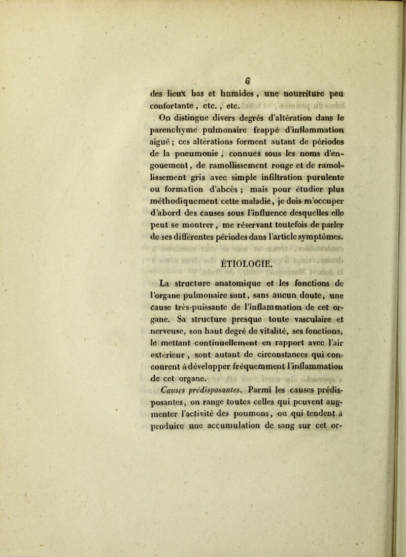 des lieux bas et humides , une nourriture peu confortante , etc. , etc. On distingue divers degrés d’altération dans le parenchyme pulmonaire frappé d’inflammation aiguë ; ces altérations forment autant de périodes de la pneumonie , connues sous les noms d’en- gouement , de ramollissement rouge et de ramol- lissement gris avec simple infiltration purulente ou formation d’abcès ; mais pour étudier plus méthodiquement cette maladie, je dois m’occuper d’abord des causes sous l’influence desquelles elle peut se montrer , me réservant toutefois de parler de ses différentes périodes dans l’article symptômes. ÉTIOLOGIE. La structure anatomique et les fonctions de l’organe pulmonaire sont, sans aucun doute, une cause très-puissante de l’inflammation de cet or- gane. Sa structure presque toute vasculaire et nerveuse, son haut degré de vitalité, ses fonctions, le mettant continuellement en rapport avec l’air extérieur , sont autant de circonstances qui con- courent à développer fréquemment l’inflammation de cet organe. Causes prédisposantes. Parmi les causes prédis- posantes, on range toutes celles qui peuvent aug- menter l’activité des poumons, ou qui tendent à produire une accumulation de sang sur cet or-