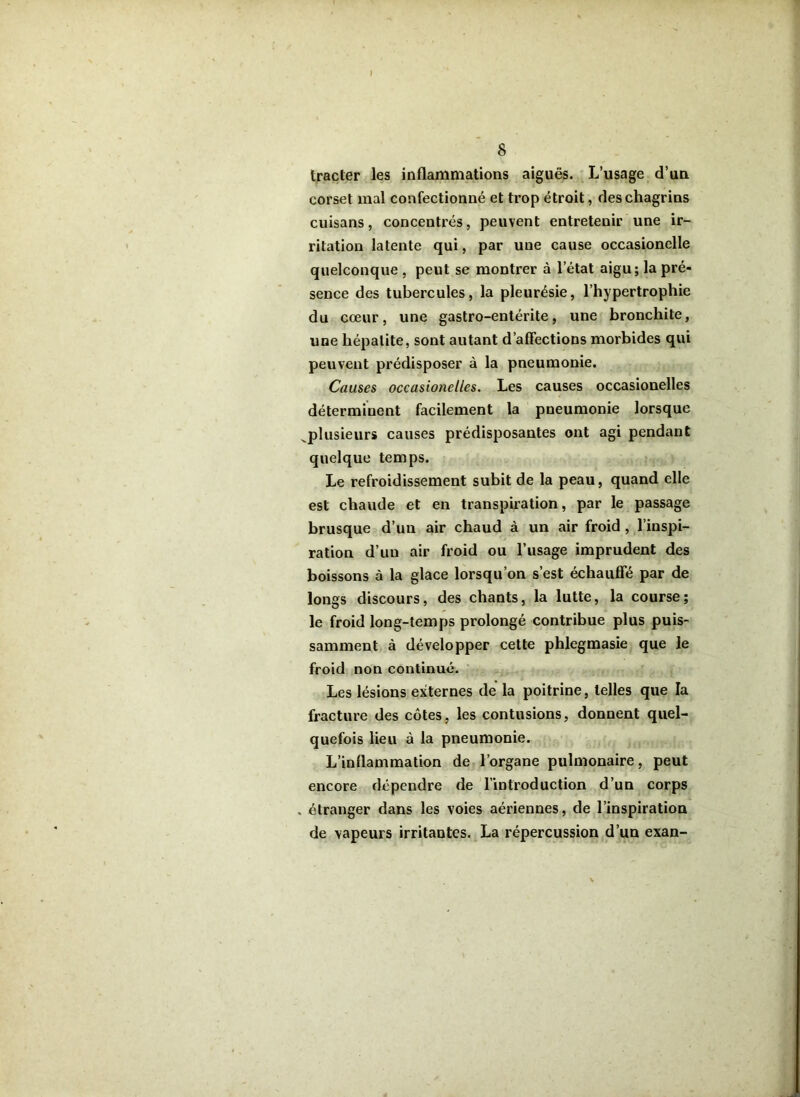 trader les inflammations aiguës. L’usage d’un corset mal confectionné et trop étroit, des chagrins cuisans, concentrés, peuvent entretenir une ir- ritation latente qui, par une cause occasionelle quelconque , peut se montrer à letat aigu; la pré- sence des tubercules, la pleurésie, l’hypertrophie du cœur, une gastro-entérite, une bronchite, une hépatite, sont autant d’affections morbides qui peuvent prédisposer à la pneumonie. Causes occasionelles. Les causes occasionelles déterminent facilement la pneumonie lorsque ^plusieurs causes prédisposantes ont agi pendant quelque temps. Le refroidissement subit de la peau, quand elle est chaude et en transpiration, par le passage brusque d’un air chaud à un air froid , l’inspi- ration d’un air froid ou l’usage imprudent des boissons à la glace lorsqu’on s’est échauffe par de longs discours, des chants, la lutte, la course; le froid long-temps prolongé contribue plus puis- samment à développer cette phlegmasie que le froid non continué. Les lésions externes de la poitrine, telles que la fracture des côtes, les contusions, donnent quel- quefois lieu à la pneumonie. L’inflammation de l’organe pulmonaire, peut encore dépendre de l’introduction d’un corps , étranger dans les voies aériennes, de l’inspiration de vapeurs irritantes. La répercussion d’un exan-