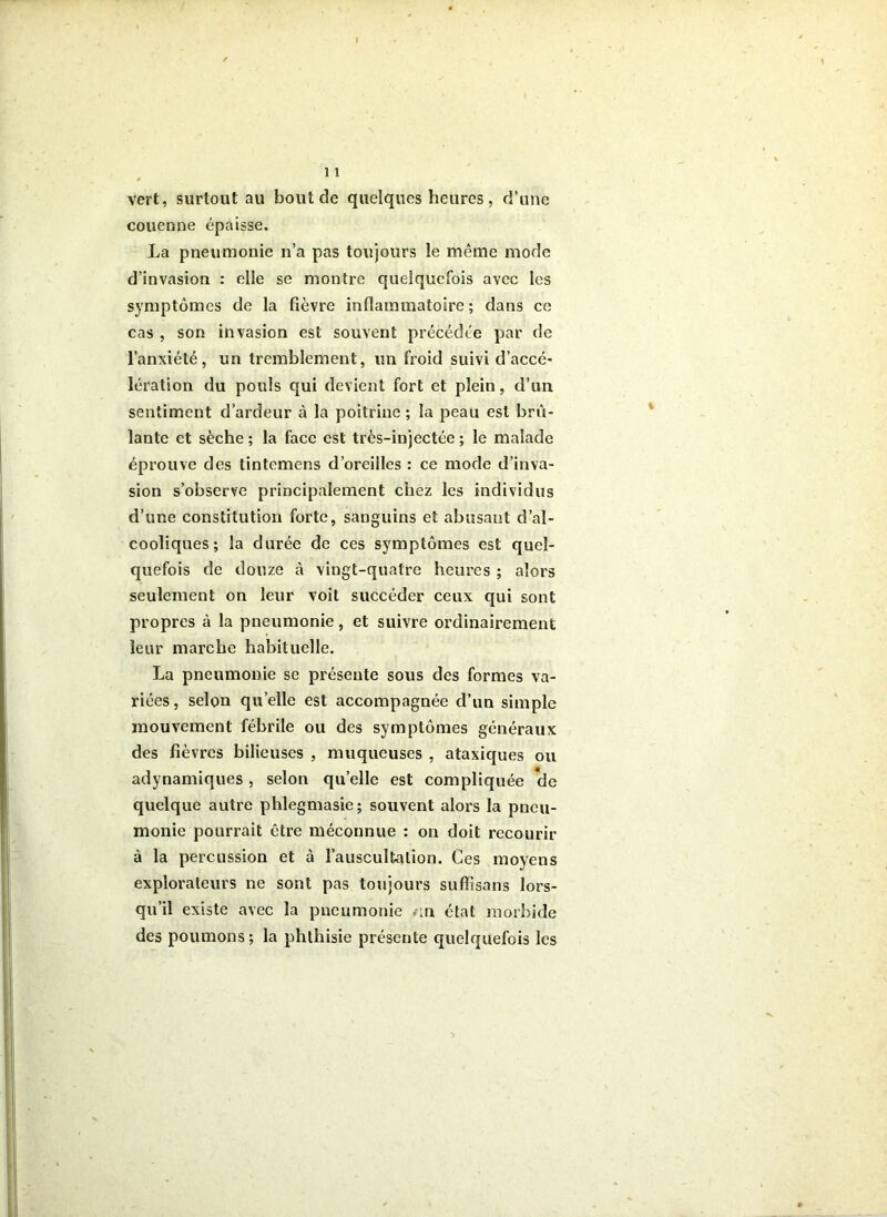 * ■ s vert, surtout au bout de quelques heures, d’une couenne épaisse, La pneumonie n’a pas toujours le même mode d’invasion : elle se montre quelquefois avec les symptômes de la fièvre inflammatoire; dans ce cas , son invasion est souvent précédée par de l’anxiété, un tremblement, un froid suivi d’accé- lération du pouls qui devient fort et plein, d’un sentiment d’ardeur à la poitrine ; la peau est brû- lante et sèche ; la face est très-injectée ; le malade éprouve des tintemens d’oreilles : ce mode d’inva- sion s’observe principalement chez les individus d’une constitution forte, sanguins et abusant d’al- cooliques ; la durée de ces symptômes est quel- quefois de douze à vingt-quatre heures ; alors seulement on leur voit succéder ceux qui sont propres à la pneumonie, et suivre ordinairement leur marche habituelle. La pneumonie se présente sous des formes va- riées , selon quelle est accompagnée d’un simple mouvement fébrile ou des symptômes généraux des fièvres bilieuses , muqueuses , ataxiques ou adynamiques, selon quelle est compliquée *de quelque autre phlegmasie; souvent alors la pneu- monie pourrait être méconnue : on doit recourir à la percussion et à l’auscultation. Ces moyens explorateurs ne sont pas toujours suffisons lors- qu’il existe avec la pneumonie ,-in état morbide des poumons; la phthisie présente quelquefois les ■>