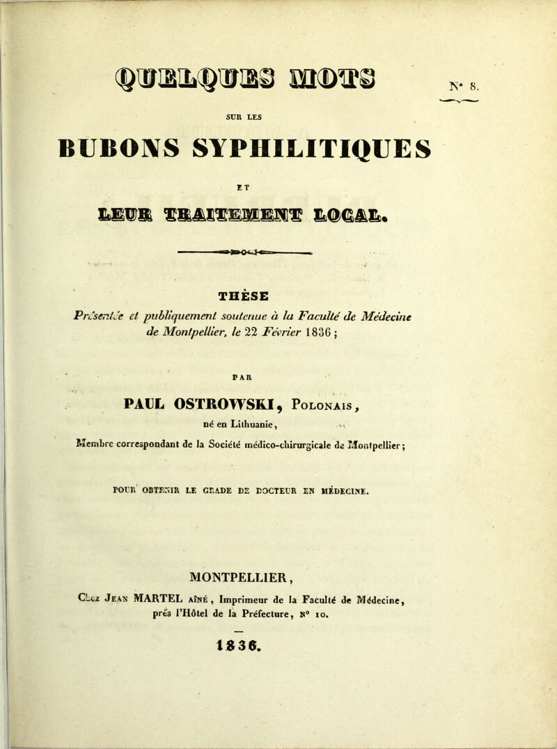 8. SÜR LES BVBOIVS SYPHILITIQUES ET nl |r» O r I n I II I THÈSE PrtseniJe et publiquement soutenue à la Faculté de Médecine de Montpellier, /e 22 Février 1836 ; PAR PAUL OSTROWSRI, Polonais, né en Lithuanie, >• Membre correspondant de la Société médico-chirurgicale de Monlpeilier ; POUR oste:;ir le grade de docteur en médecine. MONTPELLIER, CLcz Jean MARTEL aîné, Imprimeur de la Faculté de Médecine, près l’Hôtel de la Préfecture, N® lo. 1S36