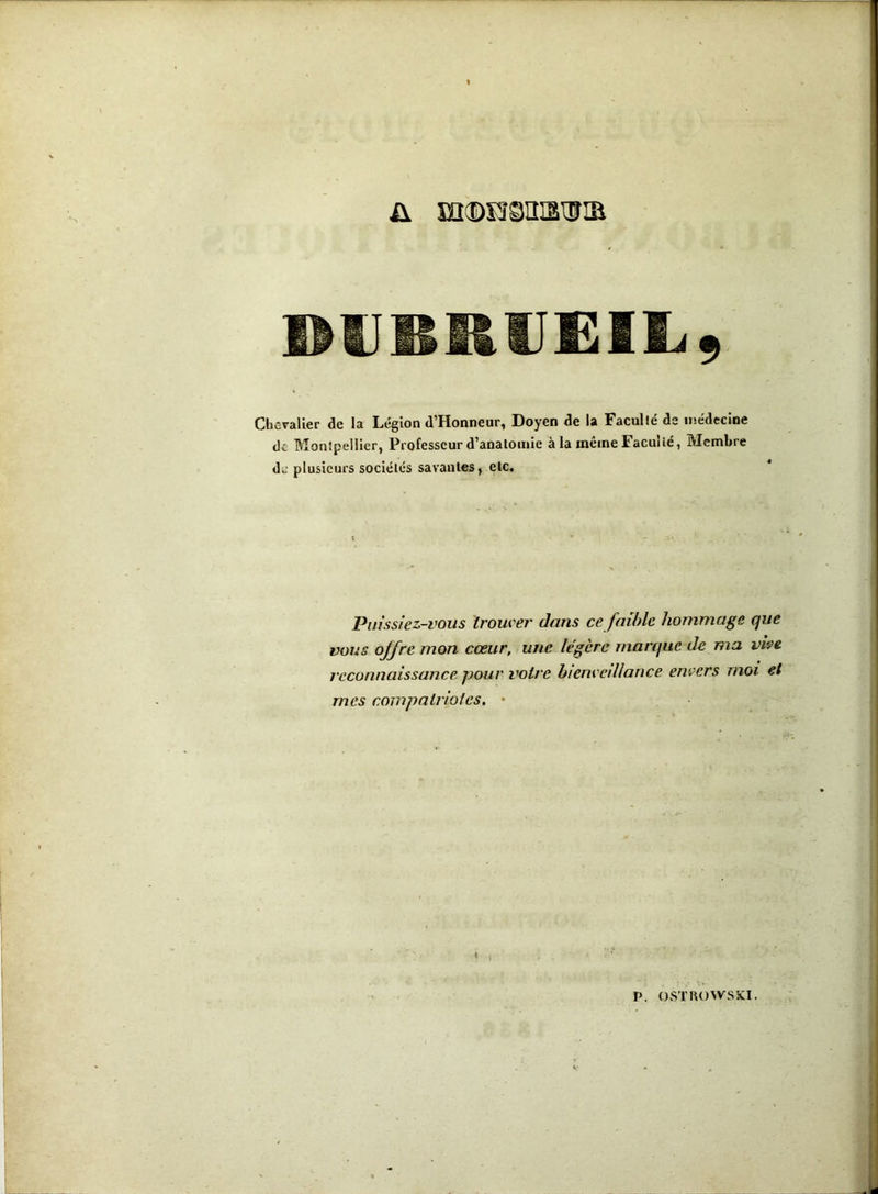 DlIBRlIEIIi, Chevalier de la Le'glon d’Honneur, Doyen de la Faculté de médecine de Montpellier, Professeur d’anatomie à la même Faculté, Membre de plusieurs sociétés savantes, etc. Piussiez-i'ous trower dans ce faihle hommage que vous offre mon cœur, une légère marque de ma vipe reconnaissance pour votre bienredlance envers moi et mes compalrioies. • V. OSTUOWSKÎ.