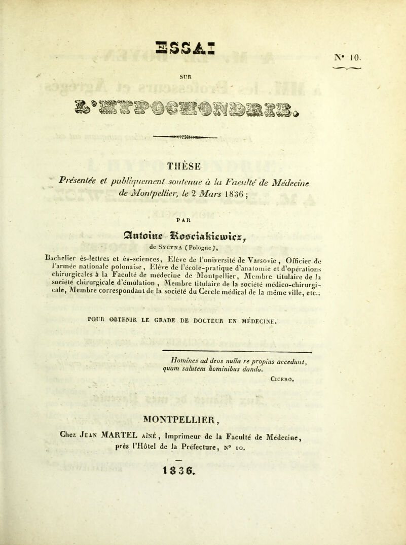 ESSAI N* 10. SUR ———«*fi£3S4+3«»» THÈSE Pie senlee et publiquement soutenue a lu bacuité île Mcdeciue de Montpellier, le 2 Mars 1836 ; PAR Ctntoine c^ciafoie unes r de Syctna (Pologne;, Bachelier ès-Iettres et ès-scienccs, Elève de l’unEversilé de Varsovie , Officier de J année nationale polonaise , Elève de l’école-pralique d’analomie et d’opérations chirurgicales à la Faculté de médecine de Montpellier, Membre titulaire de la société chirurgicale d’émulation , Membre titulaire de la société médico-chirurgi- cale, Membre correspondant de la société du Cercle médical de la même ville, etc.; POUR OBTENIR LE GRADE DE DOCTEUR EN MEDECINE. llomines ad deos nulla re propius accédant, quam salutem heminilus dura lu. ClCERO. MONTPELLIER, Chez Jean MARTEL AÎNÉ, Imprimeur de la Faculté de Médecine, près l’Hôtel de la Préfecture, N° io. 18 36