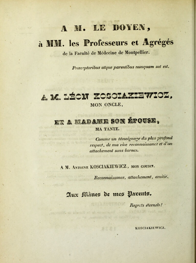 A M. LE BOYEN, à MM. les Professeurs et Agrégés de la Faculté de Médecine de Montpellier. Prceccptonbus atcjue paventibus nuncpiam sal est. à. VL. LÉO» ECSCIASIETTICZ, MON ONCLE, WE A MMMMMM WM ÊF©I®!U MA TANTE. Comme un témoignage du plus profond respect, de ma vice reconnaissance et d un attachement sans bornes. A M. Antoine K0SCIÂK1EWICZ, mon cousin. JRcconnaissance, attachement, amitié. SUix JtîÂnes fce me® fîa«nt0. Regrets éternels! KOSCTAKIF.WICZ.