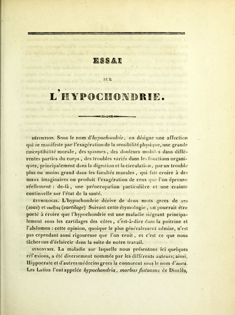 EggA.ç L HYPOCHONDRIE. définition. Sous le nom d'hypochondrie, on désigne une affection qui se manifeste par l’exagération de la sensibilité physique, une grande susceptibilité morale, des spasmes , des douleurs mobib-s dans diffe- rentes parties du corps , des troubles variés dans les fonctions organi- ques, principalement dans la digestion et la circulation , par un trouble plus ou moins grand dans les facultés morales , qui fait croire à des maux imaginaires ou produit l’exagération de ceux que l’on éprouve réellement : de-là , une préoccupation particulière et une crainte continuelle sur l’état de la santé. étymologie. L’hypochondrie dérive de deux mois grecs de v:zo (sous) et xov^oo; (cartilage) Suivant cette étymologie , on pourrait être porté à croire que l’hypochondrie est une maladie siégeant principa- lement sous les cartilages des côtes , c’est-à-dire dans la poitrine et l’abdomen : celte opinion, quoique le plus généralement admise, n’cst pas cependant aussi rigoureuse que l’on croit , et c’est ce que nous tâcherons d’éclaircir dans la suite de notre travail. synonymie. La maladie sur laquelle nous présentons ici quelques réf exions, a été diversement nommée par les différents auteurs; ainsi, Hippocrate et d’autres médecins grecs ia connurent sous le nom d’ai/a-r*. Les Latins l’ont appelée hypochondria , morbus Jlaluosus de Diodes,