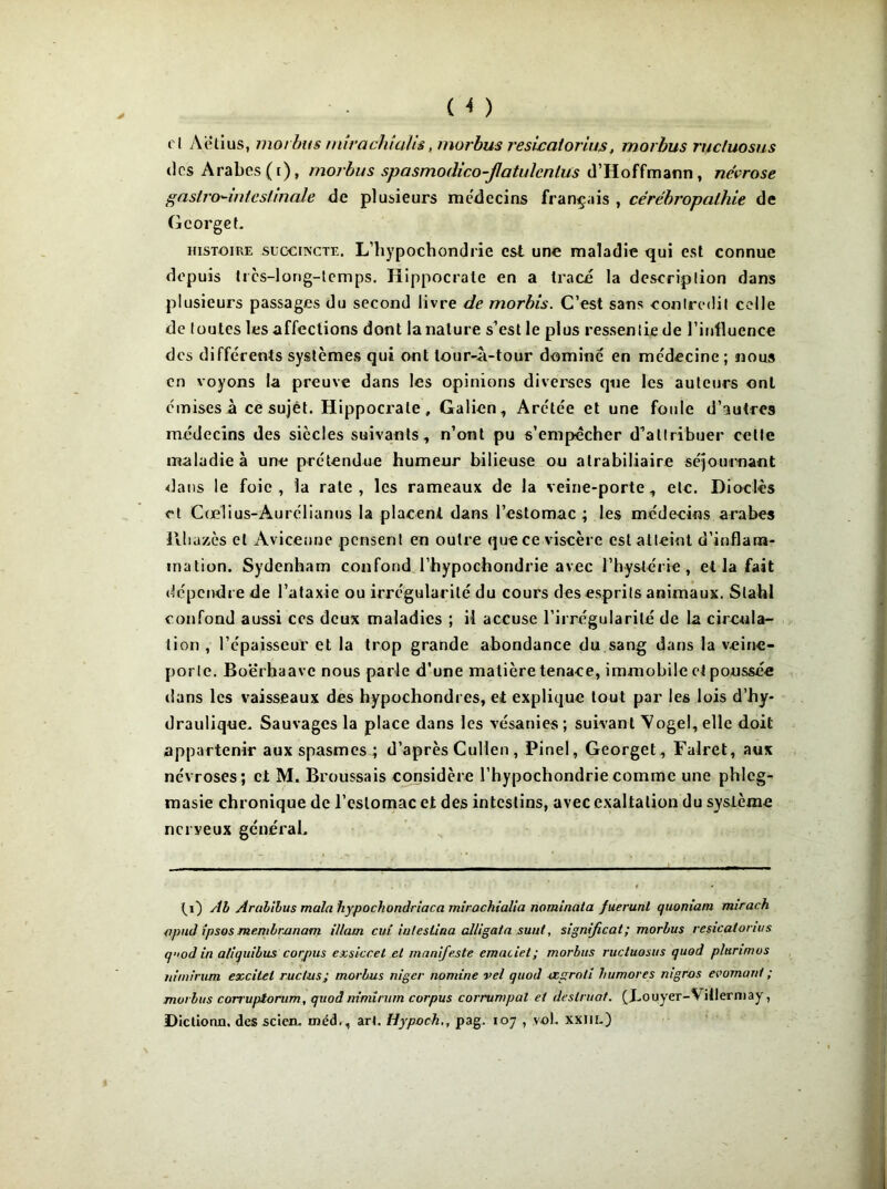 fl Aëtius, morbus mirachialis , morbus resicatorius, morbus rucluosus clos Arabes (i), morbus spasmodico-flatidcnlus d’Hoffmann, névrose gastrcr-intcsUnale de plusieurs médecins français , cérébropalhie de GcorgeL histoire succincte. L’hypochondrie est une maladie qui est connue depuis trcs-long-lemps. Hippocrate en a tracé la description dans plusieurs passages du second livre de morbis. C’est sans conlredit celle de toutes les affections dont la nature s’est le plus ressentie de l’influence des différents systèmes qui ont tour-â-tour dominé en médecine ; nous en voyons la preuve dans les opinions diverses que les auteurs ont émises à ce sujet. Hippocrate, Galien, Arétée et une foule d’autres médecins des siècles suivants, n’ont pu s’empêcher d^altribuer cette maladie à une prétendue humeur bilieuse ou alrabiliaire séjournant dans le foie, la rate, les rameaux de la veine-porte, etc. Dioelès et Cœlius-Aurélianus la placent dans l’estomac ; les médecins arabes Ptliazès et Avicenne pensent en outre que ce viscère est atteint d’inflam- mation. Sydenham confond l’hypochondrie avec l’hystérie, et la fait dépendre de l’ataxie ou irrégularité du cours des esprits animaux. Slahl confond aussi ces deux maladies ; il accuse l’irrégularité de la circula- tion , l’épaisseur et la trop grande abondance du sang dans la veine- porte. Boërhaavc nous parle d’une matière tenace, immobile et poussée dans les vaisseaux des hypochondres, et explique tout par les lois d’hy- draulique. Sauvages la place dans les vésanies; suivant Vogehelle doit appartenir aux spasmes ; d’après Chilien , Pinel, Georget, Falret, aux névroses; et M. Broussais considère l’hypochondriecomme une phleg- masie chronique de l’estomac et des intestins, avec exaltation du système nerveux général. (i) Ab Aralilus main hypochondriaca mirachialia nominata fuerunl quoniam mirach apud ipsos membmnam illam cui iuteslina alligata suuf, significat; morbus resicatorius quod in aiiquibus corpus exsiccel et manifeste emaciel; morbus rucluosus quod plunmos itimirum excitel ructus; morbus niger nomine vel quod ccproti bumores mgros écornant ; morbus corrupîorum, quodnimirum corpus corrumpal et destinât. (JLouyer-Viilermay, Dictionu. des scicn. rnéd., arl. Hypoch,, pag. 107 , vol. xxill.)