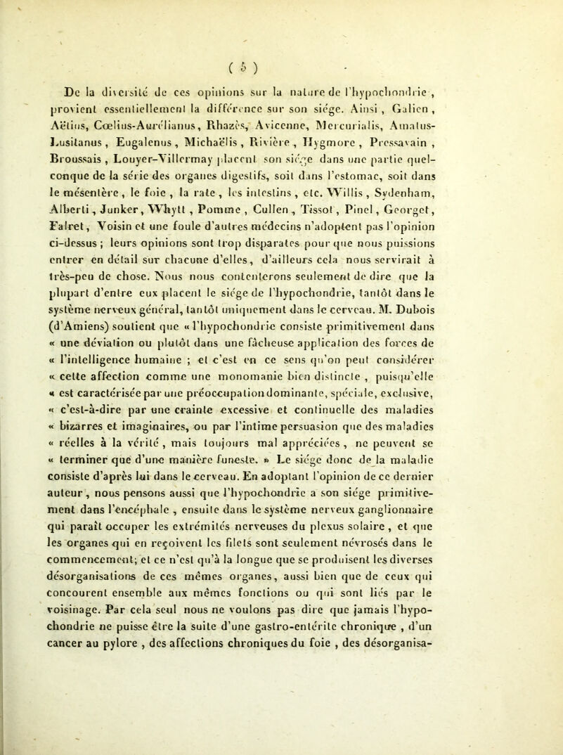 De la diversité de ces opinions sur la nature de l’hypochondrie , provient essenliellemenl la différence sur son siège. Ainsi , Galien , Aëlius, Cœlius-Aurélianus, Rhazès, Avicenne, Mercurialis, Amalus- Lusitanus, Eugalenus, Michaëlis , Rivière, Hygmore , Pressavain , Broussais , Louyer-Yillormay placent son sié.ge dans une partie quel- conque de la série des organes digestifs, soit dans l’estomac, soit dans le mésentère , le foie , la rate , les intestins , c-lc. Willis , Sydenham, Alberti, Junker, Whytt , Pomme , Cullen , Tissot , Pinel, Georget, Falret, Voisin et une foule d’autres médecins n’adoptent pas l’opinion ci-dessus ; leurs opinions sont trop disparates pour que nous puissions entrer en détail sur chacune d'elles, d’ailleurs cela nous servirait à très-peu de chose. Nous nous contenterons seulement de dire que la plupart d’entre eux placent le siège de l’hypochondrie, tantôt dans le système nerveux général, tantôt uniquement dans le cerveau. M. Dubois (d’Amiens) soutient que « l’hypochondrie consiste primitivement dans « une déviation ou plutôt dans une fâcheuse application des forces de « l’intelligenee humaine ; et c’est en ce sens qu’on peut considérer « celte affection comme une monomanie bien distincte , puisqu’elle *t est caractérisée par une préoccupation dominante, spéciale, exclusive, « c’est-à-dire par une crainte excessive et continuelle des maladies « bizarres et imaginaires, ou par l’intime persuasion que des maladies « réelles à la vérité , mais toujours mal appréciées , ne peuvent se « terminer que d’une manière funeste. » Le siège donc de la maladie consiste d’après lui dans le cerveau. En adoptant l’opinion de ce dernier auteur, nous pensons aussi que l’hypochondric a son siège primitive- ment dans l’encéphale , ensuite dans le système nerveux ganglionnaire qui paraît occuper les extrémités nerveuses du plexus solaire , et que les organes qui en reçoivent les filets sont seulement névrosés dans le commencement; et ce n’csl qu’à la longue que se produisent les diverses désorganisations de ces mêmes organes, aussi bien que de ceux qui concourent ensemble aux mêmes fonctions ou qui sont liés par le voisinage. Par cela seul nous ne voulons pas dire que jamais l’hypo- chondrie ne puisse être la suite d’une gaslro-enlérilc chronique , d’un cancer au pylore , des affections chroniques du foie , des désorganisa-