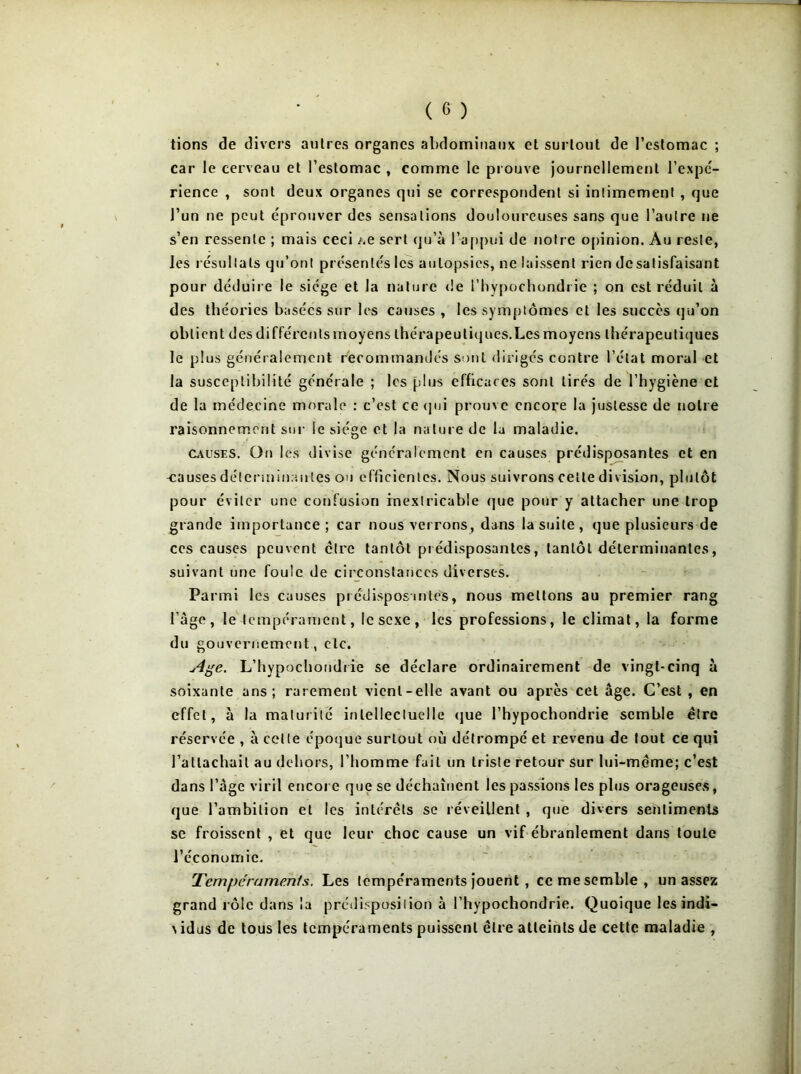 tions de divers autres organes abdominaux et surtout de l’estomac ; car le cerveau et l’estomac , comme le prouve journellement l’expc- rience , sont deux organes qui se correspondent si intimement , que l’un ne peut éprouver des sensations douloureuses sans que l’autre ne s’en ressente ; mais ceci .ue sert qu’à l’appui de notre opinion. Au reste, les résultats qu’ont présentés les autopsies, ne laissent rien de satisfaisant pour déduire le siège et la nature de l’hypochondrie ; on est réduit à des théories basées sur les causes , les symptômes et les succès qu’on obtient des différenlsmoyens thérapeutiques.Lesmoyens thérapeutiques le plus généralement recommandés sont dirigés contre l’état moral et la susceptibilité générale ; les plus efficaces sont tirés de l’hygiène et de la médecine morale : c’est ce qui prouve encore la justesse de notre raisonnement sur le siège et la nature de la maladie. Causes. Ou les divise généralement en causes prédisposantes et en -causes déterminantes ou efficientes. Nous suivrons celle division, plutôt pour éviter une confusion inextricable que pour y attacher une trop grande importance ; car nous verrons, dans la suite, que plusieurs de ces causes peuvent être tantôt prédisposantes, tantôt déterminantes, suivant une foule de circonstances diverses. Parmi les causes prédisposantes, nous mettons au premier rang l’àge, le tempérament, le sexe, les professions, le climat, la forme du gouvernement, etc. Age. L’hypochondrie se déclare ordinairement de vingt-cinq à soixante ans; rarement vient-elle avant ou après cet âge. C’est , en effet, à la maturité intellectuelle que l’hypochondrie semble être réservée , à cette époque surtout où détrompé et revenu de fout ce qui l’attachait au dehors, l’homme fait un triste retour sur lui-même; c’est dans l’âge viril encore que se déchaînent les passions les plus orageuses, que l’ambition et les intérêts se réveillent , que divers sentiments se froissent , et que leur choc cause un vif ébranlement dans toute l’économie. Tempéraments. Les tempéraments jouent , ce me semble, un assez grand rôle dans la prédisposition à l’hypochondrie. Quoique les indi-