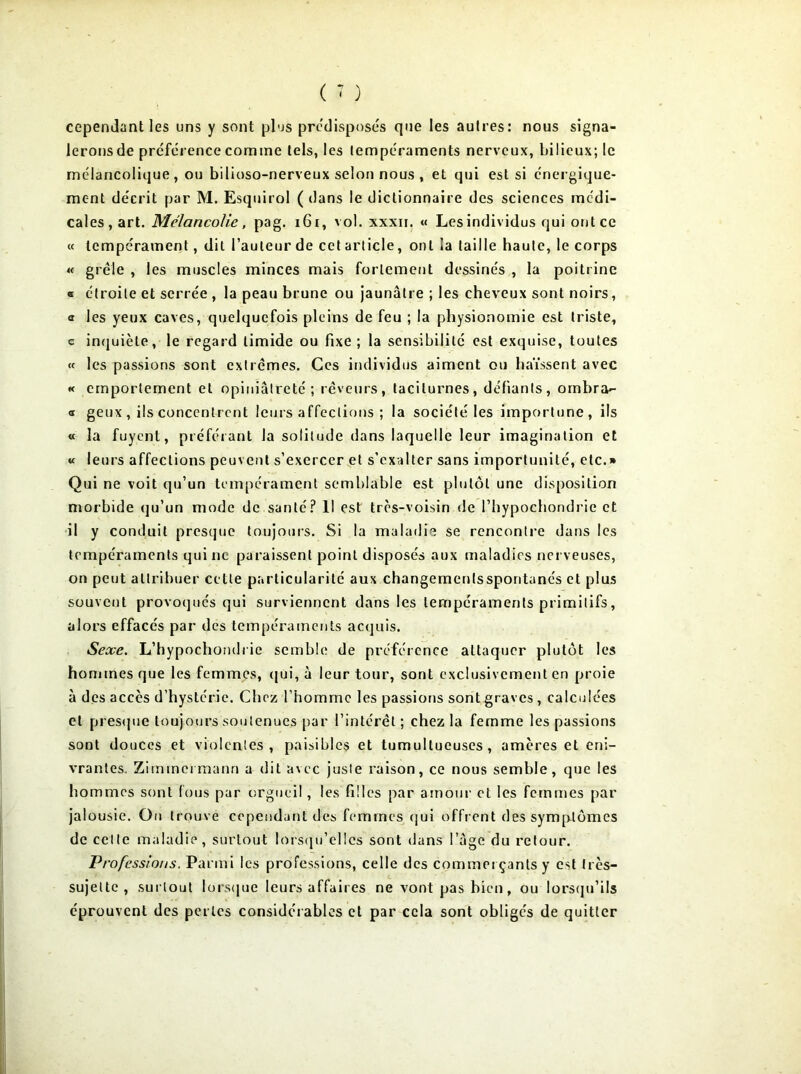 cependant les uns y sont plus prédisposés que les autres: nous signa- leronsde préférence comme tels, les tempéraments nerveux, bilieux; le mélancolique, ou bilioso-nerveux selon nous , et qui est si énergique- ment décrit par M. Esquirol ( dans le dictionnaire des sciences médi- cales, art. Mélancolie, pag. 161, vol. xxxn. « Lesindividus qui ont ce « tempérament, dit l’auteur de cet article, ont la taille haute, le corps « grêle , les muscles minces mais fortement dessinés , la poitrine ® étroite et serrée , la peau brune ou jaunâtre ; les cheveux sont noirs, a les yeux caves, quelquefois pleins de feu ; la physionomie est triste, c inquiète, le regard timide ou fixe; la sensibilité est exquise, toutes « les passions sont extrêmes. Ces individus aiment ou haïssent avec « emportement et opiniâtreté; rêveurs, taciturnes, défiants, ombra- « geux , ils concentrent leurs affections ; la société les importune, ils « la fuyent, préférant la solitude dans laquelle leur imagination et « leurs affections peuvent s’exercer et s’exalter sans importunité, etc.» Qui ne voit qu’un tempérament semblable est plutôt une disposition morbide qu’un mode de santé? 1! est très-voisin de l’hypochondric et il y conduit presque toujours. Si la maladie se rencontre dans les tempéraments qui ne paraissent point disposés aux maladies nerveuses, on peut attribuer celte particularité aux changemenlssporitanés et plus souvent provoqués qui surviennent dans les tempéraments primitifs, alors effacés par des tempéraments acquis. Sexe. L’hypochondrie semble de préférence attaquer plutôt les hommes que les femmes, qui, à leur tour, sont exclusivement en proie à des accès d’hystérie. Chez l’homme les passions sont graves, calculées cl presque toujours soutenues par l’intérêt ; chez la femme les passions sont douces et violentes, paisibles et tumultueuses, amères et eni- vrantes, Zimmermann a dit avec juste raison, ce nous semble, que les hommes sont fous par orgueil, les filles par amour cl les femmes par jalousie. On trouve cependant des femmes qui offrent des symptômes de celle maladie, surtout lorsqu’elles sont dans l’âge du retour. Professions. Parmi les professions, celle des commerçants y est très- sujette, surtout lorsque leurs affaires ne vont pas bien, ou lorsqu’ils éprouvent des perles considérables et par cela sont obligés de quitter