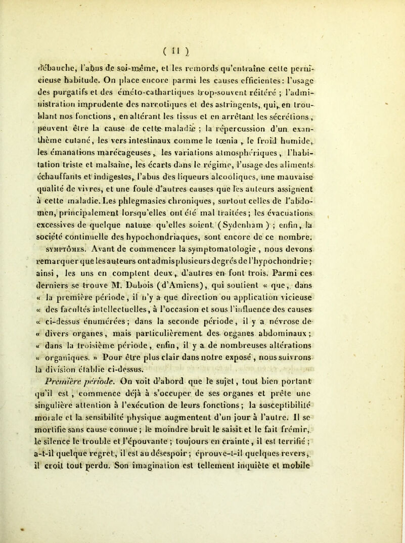 d’ébauche, l’abus de soi-meme, el les remords qu’entraîne celle perni- cieuse habitude. On place encore parmi les causes efficientes: l’usage des purgatifs et des éméto-calharliques trop-souvent réitéré ; l'admi- nistration imprudente des narcotiques et des astringents, qui^en trou- blant nos fonctions , en altérant les tissus et en arrêtant les sécrétions , peuvent être la cause de cettie maladie ; la répercussion d’un exan- thème cutané, les vers intestinaux comme le lœnia r le froid humide, les émanations marécageuses y les variations atmosphériques , l’habi- tation triste et malsaine, les écarts dans le régime, l’usage des aliments échauffants et indigestes,, l'abus des liqueurs alcooliques, une mauvaise qualité de vivres, et une foule d’autres causes que Tes auteurs assignent à cette maladie. Les phlegmasics chroniques, surtout celles de l’abdo- men, principalement lorsqu’elles ont clé mal traitées; les évacuations excessives de quelque nature qu’elles soient: (Sydenham ) ; enfin, la socie'té continuelle des hypochondriaques, sont encore de ce nombre. symptômes. Avant de commencer la symptomatologie , nous devons remarquer que lesauteurs ontadmisplusieursdegrés de l’hypochondrie ; ainsi, les uns en comptent deuxd’autres en font trois. Parmi ces derniers se trouve M. Dubois (d’Amiens), qui soutient « que, dans « la première période, il n’y a que direction ou application vicieuse « des facultés intellectuelles, à l’occasion et sous l’influence des causes <c ci-dessus énumérées; dans la seconde période, il y a névrose de- « divers organes, mais particulièrement des organes abdominaux ;. « dans la troisième période, enfin, il y a de nombreuses altérations « organiques. » Pour être plus clair dans notre exposé , noussuivrons là division établie ci-dessus. Première période. On voit d’abord que le sujet, tout bien portant qu’il est , commence déjà à s’occuper de ses organes et prêle une singulière attention à l’exécution de leurs fonctions; la susceptibilité morale et la sensibilité physique augmentent d’un jour à l’autre. Il se mortifie sans cause connue ; le moindre bruit le saisit et le fait frémir, le silence le trouble et l’épouvante ; toujours en crainte , il est terrifié ; a-t-il quelque regret:, il est au désespoir ; éprouve-t-il quelques revers, il croit tout perdu. Son imagination est tellement inquiète el mobile
