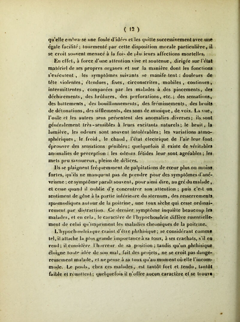 qu’elle embra se une foule d’idées et les quille successivement avec une égale facilité; tourmenté par cette disposition morale particulière, il se croit souvent menacé à la foi' de |.lu ieurs affections mortelles. En effet, à force d’une attention vive et soutenue , dirigée sur l’état matériel de ses propres organes et sur la manière dont les fonctions s’exécutent , les symptômes suivants se manife tent : douleurs de tête violentes, étendues, fixes, circonscrites, mobiles, continues, intermittentes, comparées par les malades à des pincements, des déchirements, des brûlures, des perforations, etc. ; des sensations, des battements, des bouillonnements, des frémissements, des bruits de détonations, des sifflements, des sons de musique, de voix. La vue, l’ouïe et les autres sens présentent des anomalies diverses; ils sont généralement très-sensibles à leurs excitants naturels; le bruit, la lumière, les odeurs sont souvent intolérables; les variations atmo- sphériques , le froid , le chaud , l’état électrique de l’air leur font éprouver des sensations pénibles; quelquefois il existe de véritables anomalies de perception : les odeurs fétides leur sont agréables; les mets peu savoureux, pleins de délices. Ils se plaignent fréquemment de palpitations de cœur plus ou moins fortes, qu’ils ne manquent pas de piendre pour des symptômes d’ané- vrisme ; ce symptôme paraît souvent, pour ainsi dire, au gré du malade, et cesse quand il oublie d’y concentrer son attention ; puis c’e.'t un sentiment de gène à la partie inférieure du sternum, des resserrements spasmodiques autour de la poitrine, une toux sèche qui cesse ordinai- rement par distraction. Ce dernier symptôme inquiète beaucoup les malades, et en cela, le caractère de l’hypochondrie diffère essentielle- ment de celui qu'impriment les maladies chroniques de la poitrine. L’hypochondriique craint d’être phthisique; se considérant comme tel, il attache la plus grande importance à sa toux, à ses crachats, s’il en rend; il considère l’horreur de sa position; tandis qu’un phthisique éloigne toute idée de son mal, fait des projets, ne se croit pas dange- reusement malade, et rie pense à sa toux qu’au moment où elle l’incom- mode. Le pouls, chez ces malades, est tantôt fort et tendu, tantôt faible et rémittent ; quelquefois il n’oflre aucun caractère et se tiouv«