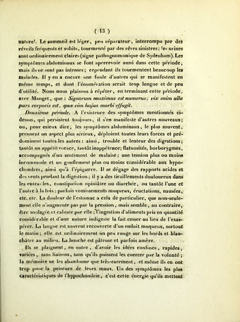 ( Î3 ) naturel. Le sommeil est léger, peu réparateur, interrompu par des réveils frequents et subits, tourmenté par des rêves sinistres; les urines sont ordinairement claires (signe pathognomonique de Sydenham). Les symptômes abdominaux se font apercevoir aussi dans cette période, mais ils ne sont pas intenses ; cependant ils tourmentent beaucoup les malades. Il y en a encore une foule d’autres qui se manifestent en même temps, et dont l'énumération serait trop longue et de peu d’utilité. Nous nous plaisons à répéter, en terminant cette période, avec Manget, que : Signorum maximus est Humérus ; vix enini ulla purs corporis est, quœ vitn liujus rnorbi ejfugit. Deuxième période. A l’cxisteuce des symptômes mentionnés ci- dessus, qui |>ersislent toujours, il s’en manifeste d’autres nouveaux; ou, pour mieux dire, les .symptômes abdominaux, le plus souvent, prennent un aspect plus sérieux, déploient toutes leurs forces et pré- dominent toutes les autres : ainsi, trouble et lenteur des digestions ; tarrtôt un appétit vorace, tantôt inappétence; flatuosités, borborygmes, accompagnés d’un sentiment de malaise; une tension plus ou moins incommode et un gonflement plus ou moins considérable aux hypo- chondres, ainsi qu’à l'épigastre. Il se dégage des rapports acides et des \ents pendant la digestion ; il y a des tiraillements douloureux dans les entrai les, constipation opiniâtre ou diarrhée, ou tantôt l’une et l'autre à la fois ; parfois vomissements muqueux, éructations, nausées, etc. etc. La douleur de l’estomac a cela de particulier, que non-seule- ment elle n’augmente pas par la pression , mais semble , au contraire, être soulagée et calmée par elle ^l’ingestion d’aliments pris en quantité considérable et d’une nature indigeste la fait cesser au lieu de l’exas- pérer. La langue est souvent recouverte d’un enduit muqueux, surtout le malin ; elle est ordinairement un peu rouge sur les bords et blan- châtre au milieu. La bouche est pâteuse et parfois arrière. Ils se plaignent, en outre, d’avoir les idées confuses, rapides, variées , sans liaisons, sans qu’ils puissent les coercer par la volonté ; la mémoire ne les abandonne que très-rarement, et même ils en ont trop pour la peinture de leurs maux. Un des symptômes les plus caractéristiques de l’bypocbondrie, c’est cette énergie qu’ils mettent