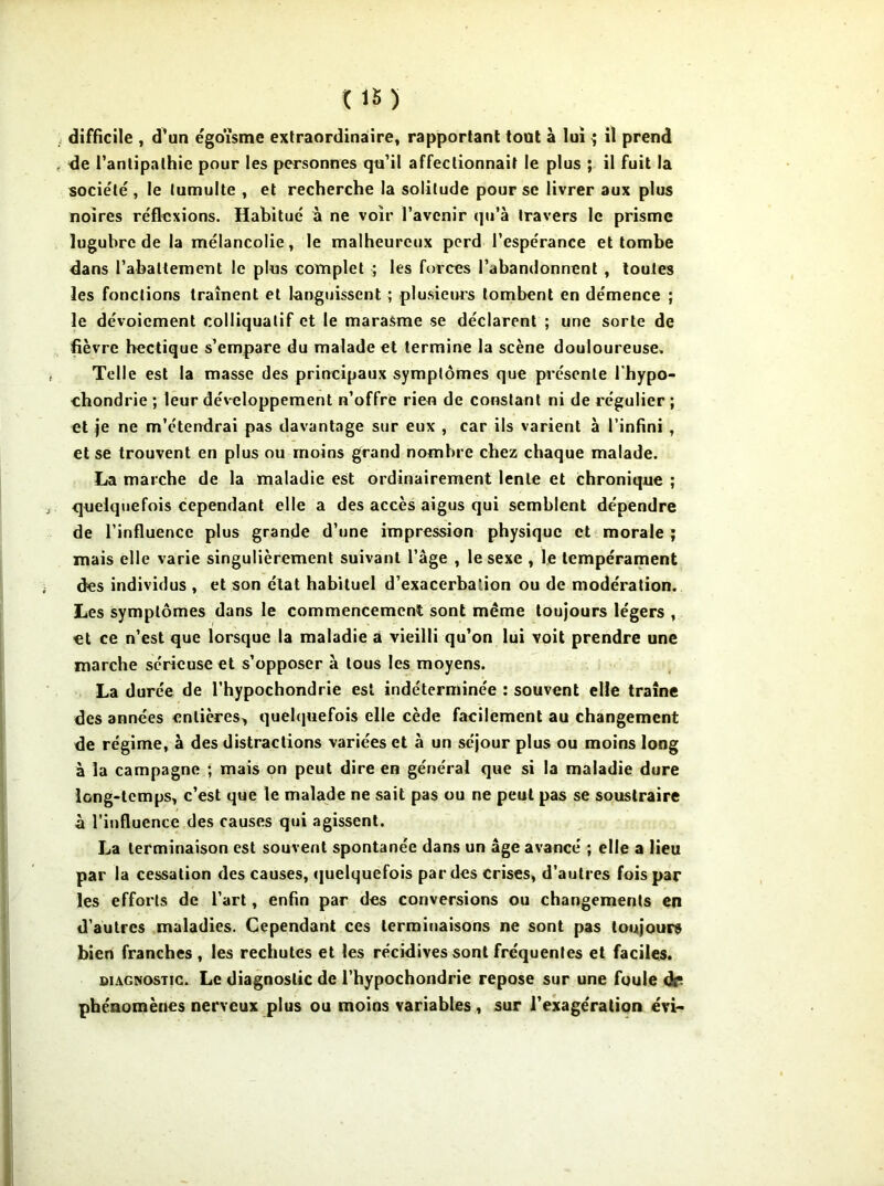 de l’antipathie pour les personnes qu’il affectionnait le plus ; il fuit la société, le tumulte , et recherche la solitude pour se livrer aux plus noires réflexions. Habitué à ne voir l’avenir qu’à travers le prisme lugubre de la mélancolie, le malheureux perd l’espérance et tombe dans rabattement le plus complet ; les forces l’abandonnent , toutes les fonctions traînent et languissent ; plusieurs tombent en démence ; le dévoiement colliquatif et le marasme se déclarent ; une sorte de fièvre hectique s’empare du malade et termine la scène douloureuse» Telle est la masse des principaux symptômes que présente l'hypo- chondrie ; leur développement n’offre rien de constant ni de régulier ; et je ne m’étendrai pas davantage sur eux , car ils varient à l’infini , et se trouvent en plus ou moins grand nombre chez chaque malade. La marche de la maladie est ordinairement lente et chronique ; quelquefois cependant elle a des accès aigus qui semblent dépendre de l’influence plus grande d’une impression physique et morale ; mais elle varie singulièrement suivant l’âge , le sexe , le tempérament des individus , et son état habituel d’exacerba'ion ou de modération. Les symptômes dans le commencement sont meme toujours légers , et ce n’est que lorsque la maladie a vieilli qu’on lui voit prendre une marche sérieuse et s’opposer à tous les moyens. La durée de l’hypochondrie est indéterminée : souvent elle traîne des années entières^ quelquefois elle cède facilement au changement de régime, à des distractions variées et à un séjour plus ou moins long à la campagne ; mais on peut dire en général que si la maladie dure long-temps, c’est que le malade ne sait pas ou ne peut pas se soustraire à l’influence des causes qui agissent. La terminaison est souvent spontanée dans un âge avancé ; elle a lieu par la cessation des causes, quelquefois par des crises, d’autres fois par les efforts de l’art, enfin par des conversions ou changements en d'autres maladies. Cependant ces terminaisons ne sont pas toujours bien franches, les rechutes et les récidives sont fréquentes et faciles. diagnostic. Le diagnostic de l’hypochondrie repose sur une foule dr* phénomènes nerveux plus ou moins variables , sur l’exagération évi-