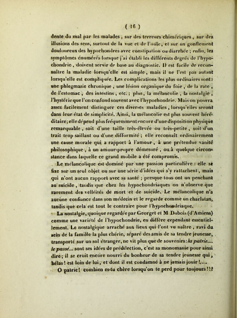 dente du mal par les malades , sur des terreurs chimériques, sur des, illusions des sens, surtout de la vue et de l’ouïe, et sur un gonflement douloureux des h-ypochondFes avec constipation ou diarrhée ; enfin, les symptômes énumérés lorsque j’ai établi les différents degrés de l’hypo- ehondrie, doivent servir de base au diagnostic. 11 est facile de recon- naître la maladie lorsqu'elle est simple * mais il ne l’est pas autant lorsqu’elle est compliquée. Les complications les plus ordinaires sont t une phlegmasie chronique , une lésion organique du foie , de la rate de l’estomac , des intestins , etc. ; plus, la mélancolie , la nostalgie , l’hystérie que l’on confond souvent avec t’bypochondrie. Mais on pourra assez facilement distinguer ces diverses maladies * lorsqu’elles seront dans leur état de simplicité. Ainsi* la mélancolie est plus souvent héré- ditaire; elle dépend plus fréquemment encore d’une disposition physique remarquable , soit d’une taille très-élevée ou lies-petite , soit d’un trait trop saillant ou d’une difformité ; elle reconnaît ordinairement une cause morale qui a rapport à l’amouF , à une prétendue vanité philosophique , à un amour-propre démesuré , ou à quelque circon- stance dans laquelle ce grand mobile a été compromis. Le mélancolique est-dominé par une passion particulière : elle s* fixe sur un seul objet ou sur une série d’idées qui s’y rattachent, mais qui n’ont aucun rapport avec sa santé ; presque' tous ont un penchant au suicide , taudis que chez les hypochondriaques on n’observe que rarement des velléités de mort et de suicide.. Le mélancolique n’a aucune confiance dans son médecin et le regarde comme un charlatan* tandis que cela est tout le contraire pour l’hypochondriaque. La nostalgie, quoique regardée par Georget et M Dubois (d’Amiens) comme une variété de l’hypochondrie, en diffère cependant essentiel- lement. Le nostalgique arraché aux lieux qui l’ont vu naître , ravi du sein de la famille la pins chérie, séparé des amis de sa tendre jeunesse* transporte sur un sol étranger, ne vil plus que de souvenirs\la pairie.... le passé... sont ses idées de prédilection, c’est sa monomanie pour ainsi dire ; il se croit encore nourri du bonheur de sa tendre jeunesse qui, bêlas ! est loin de lui, et dont il est condamné à ne jamais jouir !,.... Q patrie { combien es-tu chère lorsqu’on te perd pour toujours Ml