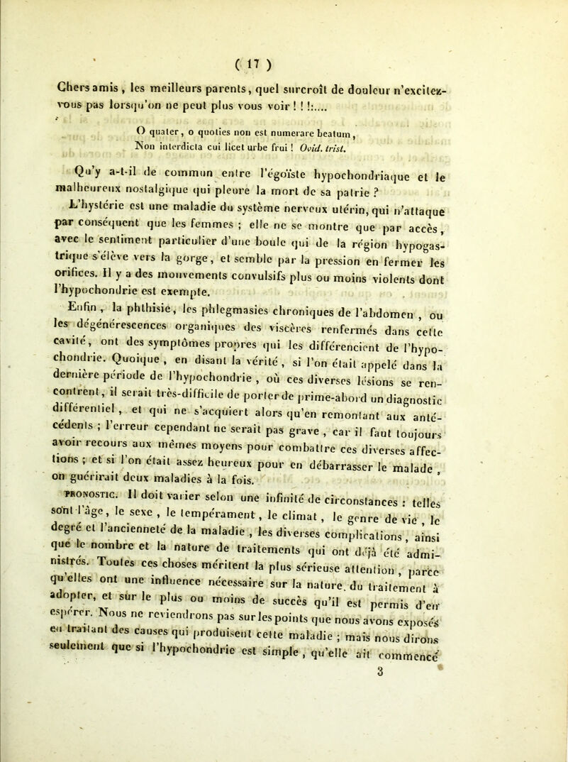 Chers amis , les meilleurs parents, quel surcroît de douleur n’excilez- vous pas lorsqu’on ne peut plus vous voir ! ! O qualer, o quoties non est numerare beatum, Non intcrdicla cul licet urbe frui ! Ovid. trist. Qu’y a-t-il de commun entre l'égoïste hypochondriaque et le malheureux nostalgique qui pleure la mort de sa patrie ? L hystéi ie est une maladie du système nerveux utérin, qui n’attaque par conséquent que les femmes ; elle ne se montre que par accès, avec le sentiment particulier d’une boule qui de la région hypogas- trique s’élève vers la gorge, et semble par la pression en fermer les orifices. Il y a des mouvements convulsifs plus ou moins violents dont l’hypochondrie est exempte. Enfin , la phthisie, les phlegmasies chroniques de l’abdomen , ou les dégénérescences organiques des viscères renfermés dans cette cavité, ont des symptômes propres qui les différencient de l’hypo- chondrie. Quoique , en disant la vérité , si l’on était appelé dans la dernière période de l’hypochondrie , où ces diverses lésions se ren- contrent, il serait très-difficile de porterde prime-abord un diagnostic différentiel , et qui ne s’acquiert alors qu’en remontant aux anté- cédents ; l’erreur cependant ne serait pas grave , car il faut toujours avoir recours aux memes moyens pour combattre ces diverses affec- tions ; et si l’on était assez heureux pour en débarrasser le malade on guérirait deux maladies à la fois. pronostic. 11 doit varier selon une infinité de circonslances : telles sont I âge, le sexe , le lempe'ratnent, ie climat , le genre de vie le degré et l'ancienneté de la maladie , les diverses complications , ainsi que le nombre et la nature de traitements qui ont déjà été admi- nistres. Toutes ces choses méritent la plus sérieuse allenlion , parte qu elles ont une influence nécessaire sur la nalure. du traitement à adopter, et sur le plus ou moins de succès qu’il est permis d'en espérer. Nous ne reviendrons pas sur les points que nous avons exposés eu traitant des causes qu, produisent celte maladie ; mais nous dirons seulement que si I hypochondric est simple , qu’elle oit commence' 3