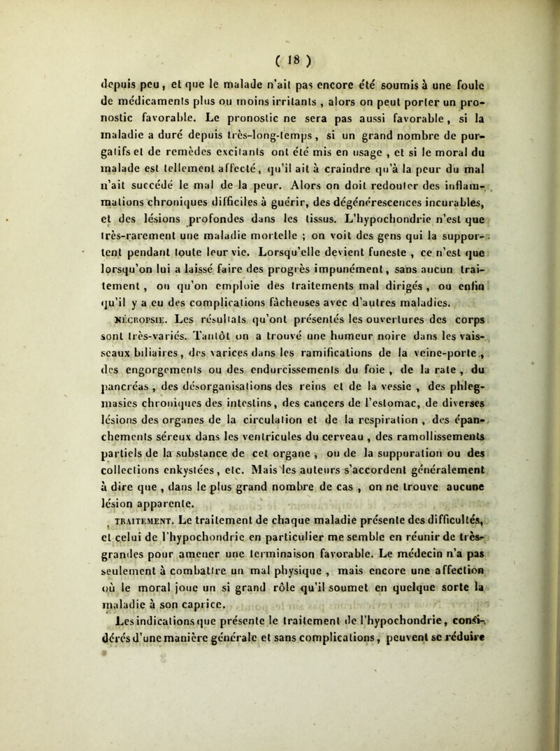 depuis peu, et que le malade n'ait pas encore été soumis à une foule de médicaments plus ou moins irritants , alors on peut porter un pro- nostic favorable. Le pronostic ne sera pas aussi favorable, si la maladie a duré depuis très-long-lemps, si un grand nombre de pur- gatifs et de remèdes excitants ont été mis en usage , et si le moral du malade est tellement affecté, qu’il ait à craindre qu’à la peur du mal n’ait succédé le mal de la peur. Alors on doit redouter des inflam- mations chroniques difficiles à guérir, des dégénérescences incurables, et des lésions profondes dans les tissus. L’hypochondrie n’est que très-rarement une maladie mortelle ; on voit des gens qui la suppor- lent pendant toute leur vie. Lorsqu’elle devient funeste , ce n’est que lorsqu’on lui a laissé faire des progrès impunément, sans aucun trai- tement , ou qu’on emploie des traitements mal dirigés , ou enfin qu’il y a eu des complications fâcheuses avec d’autres maladies. Nécropsie. Les résultats qu’ont présentés les ouvertures des corps sont très-variés. Tantôt on a trouvé une humeur noire dans les vais- seaux biliaires, des varices dans les ramifications de la veine-porte , des engorgements ou des endurcissements du foie , de la rate , du pancréas , des désorganisations des reins et de la vessie , des phleg- masics chroniques des intestins, des cancers de l’estomac, de diverses lésions des organes de la circulation et de la respiration , des épan- chements séreux dans les ventricules du cerveau , des ramollissements partiels de la substance de cet organe , ou de la suppuration ou des collections enkystées, etc. Mais les auteurs s’accordent généralement à dire que , dans le plus grand nombre de cas , on ne trouve aucune lésion apparente. traitement. Le traitement de chaque maladie présente des difficultés, cl celui de l’hypochondric en particulier me semble en réunir de très- grandes pour amener une terminaison favorable. Le médecin n’a pas seulement à combattre un mal physique , mais encore une affection où le moral joue un si grand rôle qu’il soumet en quelque sorte la maladie à son caprice. Les indications que présente le traitement de l’hypochondrie, conîfi-, dérés d’une manière générale et sans complications, peuvent se réduire