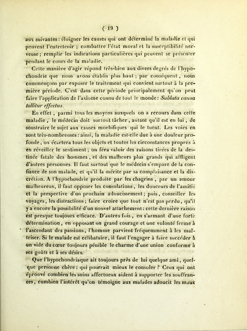 aux suivantes: éloigner les causes qui ont déterminé la maladie cl qui peuvent l'entretenir ; combattre l’état moral et la susceptibilité ner- veuse ; remplir les indications particulières qui peuvent se présenter pendant le cours de la maladie. Celte manière d’agir répond très-bien aux divers degrés de l'hypo- chondrie que nous avons établis plus haut ; par conséquent , nous commençons par exposer le traitement qui convient surtout à la pre- mière période. C’est dans celte période principalement qu’on peut faire l’application de l’axiome connu de tout le monde: Sublata causa toïïilur effeclus. En effet , parmi tous les moyens auxquels on a recours dans cette maladie , le médecin doit surtout tâcher, autant qu’il est en lui , de soustraire le sujet aux causes morbifiques qui le tuent. Les voies en sont très-nombreuses : ainsi, la maladie est-elle due à une douleur pro- fonde, on écartera tous les objets et toutes les circonstances propres à en réveiller le sentiment ; on fera valoir des raisons tirées de la des- tinée fatale des hommes , et des malheurs plus grands qui affligent d’autres personnes. 11 faut surtout que le médecin s’empare de la con- fiance de son malade, et qu’il la mérite par sa complaisance et la dis- crétion. A l’hypochondrie produite par les chagrins , par un amour malheureux, il faut opposer les consolations , les douceurs de l’amitié et la perspective d’un prochain adoucissement; puis, conseiller les voyages, les distractions ; famé croire que tout n’est pas perdu, qu’il y a encore la possibilité d’un nouvel attachement : celte dernière raison est presque toujours efficace. D’autres fois , en s’armant d’une forte détermination , en opposant un grand courage et une volonté ferme à l’ascendant des passions, l’homme parvient fréquemment à les maî- triser. Si le malade est célibataire, il faut l’engager à faire succéder h un vide du cœur toujours pénible le charme d’une union conforme «à ses goûts et à ses désirs. Que l’hypochondriaque ait toujours près de lui quelque ami, quel- que personne chère : qui pourrait mieux le consoler ? Ceux qui ont éprouvé combien les soins affectueux aident à supporter les souffran- ces , combien l’intérêt qu’on témoigne aux malades adoucit les maufc