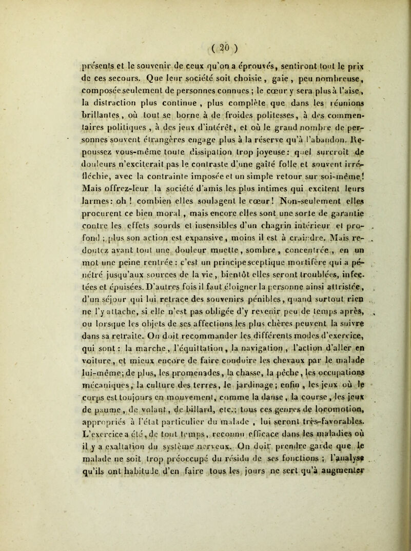 présents et le souvenir de ceux qu’on a éprouves, sentiront tout le prix de ces secours. Que leur société soit choisie , gaie , peu nombreuse, composée seulement de personnes connues ; le cœur y sera plus à l’aise , la distraction plus continue , plus complète que dans les réunions brillantes, où tout se borne à de froides politesses, à des commen- taires politiques , à des jeux d’intérêt, et où le grand nombre de per- sonnes souvent étrangères engage plus à la réserve qu’à l’abandon. Re- poussez vous-même toute dissipation trop joyeuse: quel surcroît de douleurs n’exciterait pas le contraste d’une gaîté folle et souvent irrér- lléchie, avec la contrainte imposée et un simple retour sur soi-même ! Mais offrez-Ieur la société d'amis les plus intimes qui excitent leurs larmes: oh I combien elles soulagent le cœur! Non-seulement elles procurent ce bien moral , mais encore elles sont une sorte de garantie contre les effets sourds et insensibles d’un chagrin intérieur et pro- fond ; [dus son action est expansive, moins il est à craindre. Mais re- doutez avant tout une douleur muette , sombre , concentrée, en un mot une peine rentrée: c’est un principe sceptique mortifère qui a pé- nétré jusqu’aux sources de la vie , bientôt elles seront troublées, infec- tées et épuisées. D’autres fois il faut éloigner la personne ainsi attristée, d’un séjour qui lui retrace des souvenirs pénibles, quand surtout rien ne l’y attache, si elle n’est pas obligée d’y revenir peu de temps après, ou lorsque les objets de scs affections les plus chères peuvent la suivre dans sa retraite. On doit recommander les différents modes d’exercice, qui sont: la marche, liquidation , la navigation, l’action d’aller en voiture , et mieux encore de faire conduire les chevaux par le malade lui-même; de plus, les promenades, tachasse, la pêche, les occupations mécaniques, la culture des terres, le jardinage; enfin , les jeux où le corps est toujours en mouvement, comme la danse, la course, les jeux de paume, de volant, de billard, etc.; tous ces genres de locomotion, appropriés à l’état particulier du malade , lui seront très-favorables. L’exercice a été, de tout temps, reconnu efficace dans les maladies où il y a exaltation du système nerveux. On doit* prendre garde que le malade ne soit trop préoccupé du résidu de scs fonctions ; l’analyse qu’ils ont habitude d’en faire tous les jours ne sert qu’à augmenter