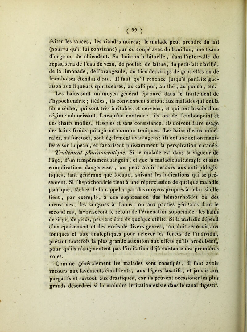 éviter les sauces, les viandes noires; le malade peut prendre du lait (pourvu qu’il lui convienne) pur ou coupé avec du bouillon, une tisane d’orge ou de chiendent. Sa boisson habiiuelle , dans l’intervalle du repas, sera de l’eau de veau, de poulet, de laitue , du petit-lait clarifie, de la limonade, de l’orangeade, ou bien dessirops de groseilles ou de framboises étendus d’eau. II faut qu’il renonce jusqu’à parfaite gué- rison aux liqueurs spiritueuses, au café pur, au thé , au punch, etc. Les bains sont un moyen général éprouvé dans le traitement de J’hypochondrie ; tièdes , ils conviennent surtout aux malades qui ontla fibre sèche, qui sont très-irritables et nerveux, et qui ont besoin d’un régime adoucissant. Lorsqu’au contraire, ils ont de l’embonpoint et des chairs molles, flasques et sans consistance, ifs doivent faire usage des bains froids qui agiront comme toniques. Les bains d’eaux miné- rales, sulfureuses, sont également avantageux; ils ont une action mani- feste sur la peau , et favorisent puissamment la perspiration cutanée. Traitement pharmaceutique. Si le malade est dans la vigueur de l’àge , d’un tempérament sanguin , et que la maladie soit simple et sans complications dangereuses, on peut avoir recours aux anti-phlogis- tiques, tant généraux que locaux, suivant les indications qui se pré- sentent. Si l’hypochondrie tient à une répercussion de quelque maladie psorique, tâchez de la rappeler par des moyens propres à cela ; si elle lient, par exemple, à une suppression des hémorrhoïdes ou des menstrues, les sangsues à l’anus, ou aux parties géni'ales dans le second cas, favoriseront le retour de l’évacuation supprimée: les bains de siège, dé pieds, peuvent être de quelque utilité. Si la maladie dépend d’un épuisement et des excès de divers genres, on doit recourir aux toniques et aux analeptiques pour relever les forces de l’individu , prêtant toutefois la plus grande attention aux effets qu’ils produisent, pour qu’ils n’augmentent pas l’irritation déjà existante des premières voies. Comme généralement les malades sont constipés , il faut avoir recours aux lavements émollients\ aux légers laxatifs, et jamais aux purgatifs et surtout aux drastiques , car ils peuvent occasioner les plus grands désordres si la moindre irritation existe dans le canal digestif.