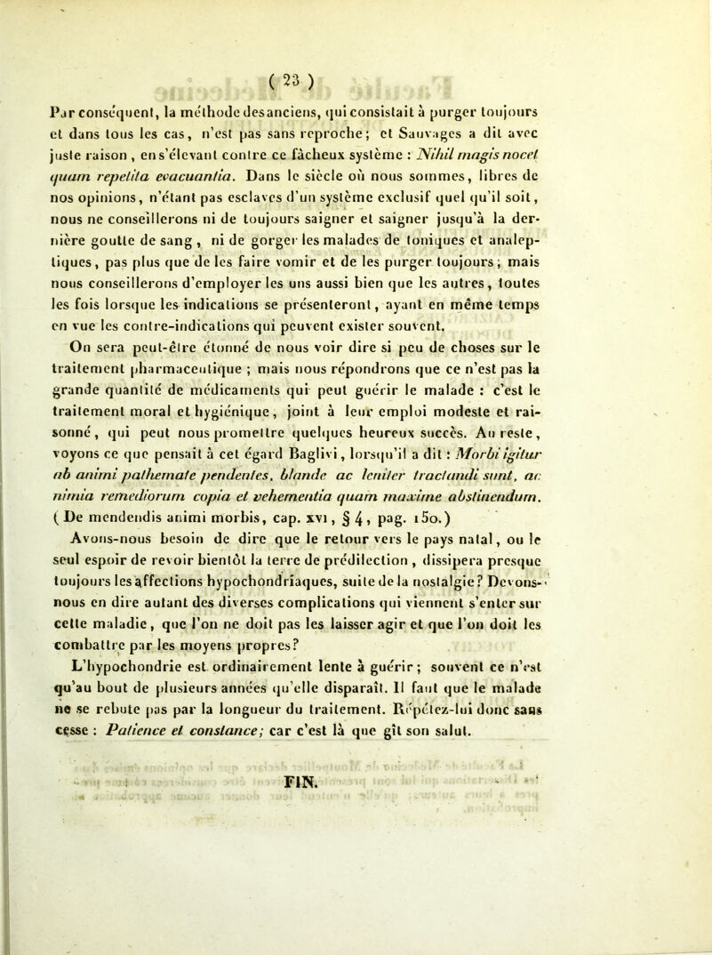 Par conséquent, la méthode desanciens, qui consistait à purger toujours et dans tous les cas, n’est pas sans reproche; et Sauvages a dit avec juste raison , ens’élcvanl contre ce fâcheux système : Nihil rnagis noce/ t/uam repetita evacuantia. Dans le siècle où nous sommes, libres de nos opinions, n’étant pas esclaves d’un système exclusif quel qu’il soit, nous ne conseillerons ni de toujours saigner et saigner jusqu’à la der- nière goutte de sang , ni de gorger les malades de toniques et analep- tiques, pas plus que de les faire vomir et de les purger toujours; mais nous conseillerons d’employer les uns aussi bien que les autres, toutes les fois lorsque les indications se présenteront, ayant en même temps en vue les contre-indications qui peuvent exister souvent. On sera peut-être étonné de nous voir dire si peu de choses sur le traitement pharmaceutique ; mais nous répondrons que ce n’est pas la grande quantité de médicaments qui peut guérir le malade : c’est le traitement moral et hygiénique, joint à leur emploi modeste et rai- sonné, qui peut nous promettre quelques heureux succès. Au reste, voyons ce que pensait à cet égard Baglivi, lorsqu’il a dit ; Morbi igitur nb animi pathernafe pendent es, b/ande ac leniler tractandi sont, ac nirnia remedioriim copia et vehernentia quam maxime abslinendum, ( De mendendis animi morbis, cap. xvi, § 4 > Pag- i5o.) Avons-nous besoin de dire que le retour vers le pays natal, ou le seul espoir de revoir bientôt la terre de prédilection , dissipera presque toujours les affections hypochondriaques, suite de la nostalgie? Devons-' nous en dire autant des diverses complications qui viennent s’enter sur cette maladie, que l’on ne doit pas les laisser agir et que l’on doit les combattre par les moyens propres? L’hypochondrie est ordinairement lente à guérir; souvent ce n’est qu’au bout de plusieurs années qu’elle disparaît. 11 faut que le malade ne se rebute pas par la longueur du traitement. Répétez-lui donc sans cesse : Patience et constance; car c’est là que gît son salut. FIN.