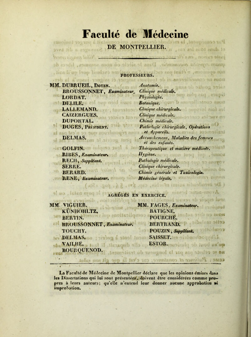 Faculté de Médecine DE MONTPELLIER. 't 1 T PROFESSEURS. MM. DUBRUEIL, Doyen. BROUSSONNET, Examinateur, LO R DAT. DELILE. LALLEMAND. CAIZERGUES. DUPORTAL. DUGES, Président. DELMAS. GOLFIN. RIJBES, Examinateur. REÇU, Suppléant. SERRE. BERARD. RENE, Examinateur. V-. : •! i '. -200101 > i.‘J JW-: '•;! Anatomie. Clinique médicale. Physiologie. Botanique. Clinique chirurgicale. Clinique médicale. Chimie médicale. Palhntugie chirurgicale, Opérations et Appareils. Accouchemens, Maladies des femmes et des enfants. Thérapeutique et matière médicale. Hygiène. Pathologie médicale. Clinique chirurgicale. Chimie générale et Toxicologie, Médecine légale. AGRÉGÉS EN EXERCICE. MM VIGUIER. KÜNHOHLTZ. BERTIN. BROUSSONNET, Examinateur; TOUCHY. DELMAS. VAILHË. BOUEQUENOD. MM. FAGES, Examinateur. BATI G NE. POURCHË. BERTRAND. POUZIN, Suppléant. SAISSET. ESTOR. , .. • - • . * .* La Faculté de Médecine de Montpellier déclare que les opinions émises dans les Dissertations qui lui sont présentées, doivent être considérées comme pro- pres à leurs auteurs; qu’elle n’entend leur donner aucune approbation i»i improbation.