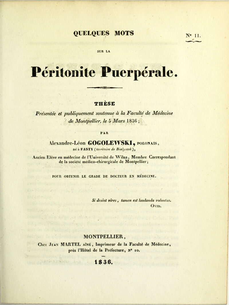 QUELQUES MOTS SUR LA. Péritonite Puerpérale. THÈSE Présentée et publiquement soutenue à la Faculté de Médecine de Montpellier, le 5 Mars 1836 ; PAR Alexandre-Léon GOGOLEWSKJ^ POLONAIS, né à FASTY (tei ri foire de Bialyslok) , Ancien Elève en médecine de l’Université de AVilna, Membre Correspondant de la société médico-chirurgicale de Montpellier; pour» obtenir le grade de docteur en médecine. Si Jesint vires , tamcn est laudanda voluntus. Ovin. MONTPELLIER, Chez Jean MARTEL aîné, Imprimeur de la Faculté de Médecine, près l’Hôtel de la Préfecture, N° io. IS36