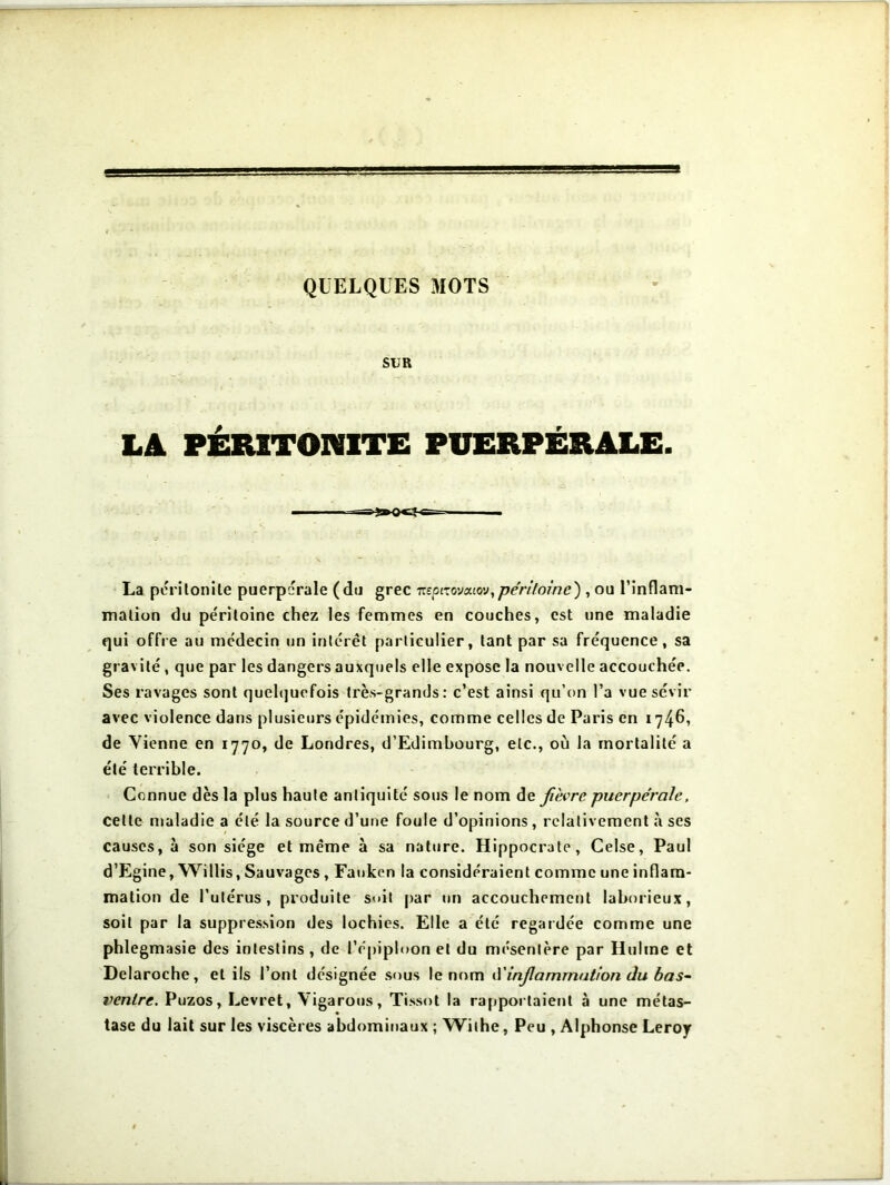 SUR LA PÉRITONITE PUERPÉRALE. La péritonite puerpérale (du grec nepizovouov,péritoine') , ou l'inflam- mation du péritoine chez les femmes en couches, est une maladie qui offre au médecin un intérêt particulier, tant par sa fréquence, sa gravité , que par les dangers auxquels elle expose la nouvelle accouchée. Ses ravages sont quelquefois très-grands: c’est ainsi qu’on l’a vue sévir avec violence dans plusieurs épidémies, comme celles de Paris en 1746, de Vienne en 1770, de Londres, d’Edimbourg, etc., où la mortalité a été terrible. Connue dès la plus haute antiquité sous le nom de fièvre puerpérale, celle maladie a été la source d’une foule d’opinions, relativement à scs causes, à son siège et même à sa nature. Hippocrate, Celse, Paul d’Egine, Willis, Sauvages, Fauken la considéraient comme une inflam- mation de l’utérus, produite suit par un accouchement laborieux, soit par la suppression des lochies. Elle a été regardée comme une phlegmasie des intestins , de l’épiploon et du mésentère par Huhne et Delaroche, et ils l’ont désignée sous le nom d'inflammation du bas- ventre. Puzos, Levret, Yigarous, Tissot la rapportaient à une métas- tase du lait sur les viscères abdominaux ; Withe, Peu , Alphonse Leroy