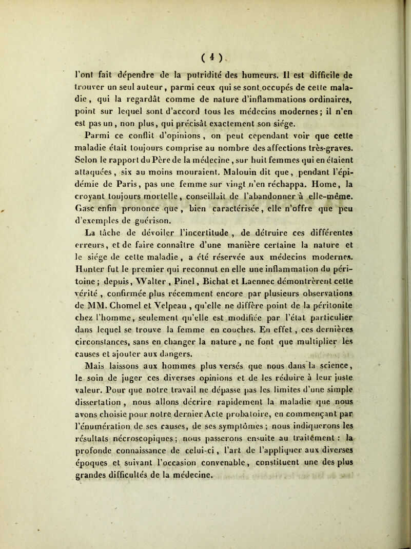 l'ont fait dépendre de la putridité des humeurs. Il est difficile de trouver un seul auteur , parmi ceux qui se sont occupés de celle mala- die , qui la regardât comme de nature d’inflammations ordinaires, point sur lequel sont d’accord tous les médecins modernes; il n’en est pas un, non plus, qui précisât exactement son siège. Parmi ce conflit d’opinions , on peut cependant voir que cette maladie était toujours comprise au nombre désaffections très-graves. Selon le rapport du Pcre de la médecine , sur huit femmes qui en étaient attaquées, six au moins mouraient. Malouin dit que, pendant l’épi- démie de Paris, pas une femme sur vingt n’en réchappa. Home, la croyant toujours mortelle, conseillait de l’abandonner a elle-même. Gasc enfin prononce que, bien caractérisée, elle n’offre que peu d’exemples de guérison. La tâche de dévoiler l’incertitude , de détruire ces différentes erreurs, et de faire connaître d’une manière certaine la nature et le siège de cette maladie , a été réservée aux médecins modernes. Hunier fut le premier qui reconnut en elle une inflammation du péri- toine ; depuis, Walter , Pinel, Bichat et Lacnnec démontrèrent cette vérité , confirmée plus récemment encore par plusieurs observations de MM. Chomel et Velpeau , qu’elle ne diffère point de la péritonite chez, l’homme, seulement qu’elle est modifiée par l’état particulier dans lequel se trouve la femme en couches. En effet , ces dernières circonstances, sans en changer la nature , ne font que multiplier les causes et ajouter aux dangers. Mais laissons aux hommes plus versés que nous dans la science, le soin de juger ces diverses opinions et de les réduire à leur juste valeur. Pour que notre travail ne dépasse pas les limites d’urie simple dissertation , nous allons décrire rapidement la maladie que nous avons choisie pour notre dernier Acte probatoire, en commençant par l’énumération de ses causes, de scs symptômes; nous indiquerons les résultats nécroscopiques; nous passerons ensuite au trailément : la profonde connaissance de celui-ci, l’art de l’appliquer aux diverses époques et suivant l’occasion convenable, constituent une des plus grandes difficultés de la médecine.