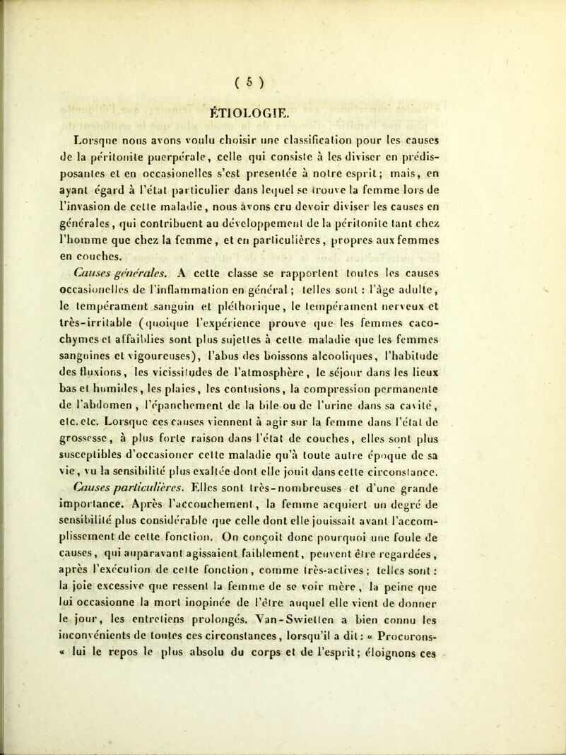 ÉTIOLOGIE. Lorsque nous avons voulu choisir une classification pour les causes de la péritonite puerpérale, celle qui consiste à les diviser en prédis- posantes et en occasionelles s’est présentée à notre esprit; mais, en ayant égard à l’état particulier dans lequel se trouve la femme lors de l’invasion de cette maladie, nous avons cru devoir diviser les causes en générales , qui contribuent au développement de la péritonite tant chez l’homme que chez la femme , et en particulières , propres aux femmes en couches. Causes générales. A cette classe se rapportent toutes les causes occasionelles de l’inflammation en général ; telles sont : l’àge adulte, le tempérament sanguin et pléthorique, le tempérament nerveux et très-irritable (quoique l’expérience prouve que les femmes caco- chymes et affaiblies sont plus sujettes à celte maladie que les femmes sanguines et vigoureuses), l’abus des boissons alcooliques, l’habitude des fluxions, les vicissitudes de l’atmosphère , le séjour dans les lieux bas et humides, les plaies, les contusions, la compression permanente de l’abdomen, l’épanchement de la bile ou de l’urine dans sa cavité, etc. etc. Lorsque ces causes viennent à agir sur la femme dans l’étal de grossesse, à plus forte raison dans l’état de couches, elles sont plus susceptibles d’occasioner celte maladie qu’à toute autre époque de sa vie, vu la sensibilité plus exaltée dont elle jouit dans cette circonstance. Causes particulières. Elles sont très-nombreuses et d’une grande importance. Après l’accouchement, la femme acquiert un degré de sensibilité plus considérable que celle dont elle jouissait avant l’accom- plissement de celte fonction. On conçoit donc pourquoi une foule de causes, qui auparavant agissaient faiblement, peuvent être regardées , après l’exécution de celle fonction, comme très-actives; telles sont : la joie excessive que ressent la femme de se voir mère, la peine que lui occasionne la mort inopinée de l’élre auquel elle vient de donner le jour, les entretiens prolongés. Van-Swiellen a bien connu les inconvénients de toutes ces circonstances, lorsqu’il a dit: « Procurons- « lui le repos le plus absolu du corps et de l’esprit; éloignons ces