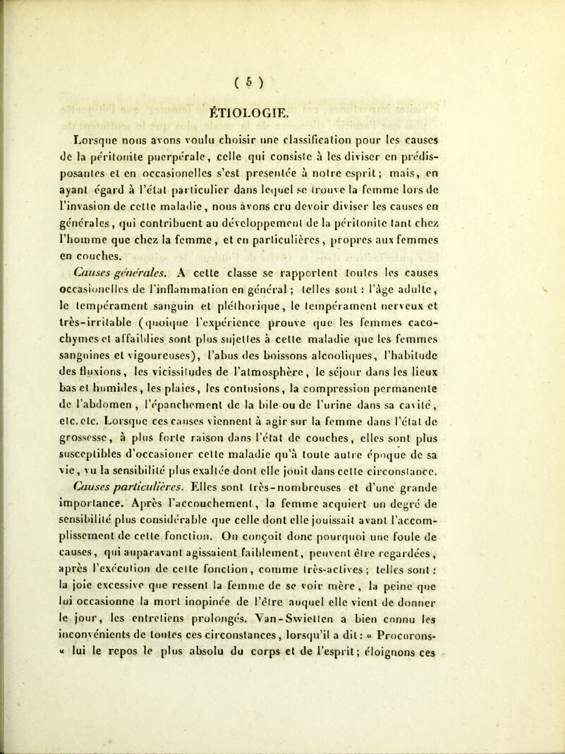 ÉTIOLOGIE. Lorsque nous avons voulu choisir une classification pour les causes de la péritonite puerpérale, celle qui consiste à les diviser en prédis- posantes et en occasionelles s’est présentée à notre esprit; mais, en ayant égard à l’état particulier dans lequel se trouve la femme lors de l’invasion de cette maladie, nous avons cru devoir diviser les causes en générales , qui contribuent au développement de la péritonite tant chez l’homme que chez la femme , et en particulières , propres aux femmes en couches. Causes générales. A cette classe se rapportent toutes les causes occasionelles de l’inflammation en général ; telles sont : l’àge adulte, le tempérament sanguin et pléthorique, le tempérament nerveux et très-irritable (quoique l’expérience prouve que les femmes caco- chymes et affaiblies sont plus sujettes à celte maladie que les femmes sanguines et vigoureuses), l’abus des boissons alcooliques, l’habitude des fluxions, les vicissitudes de l’atmosphère , le séjour dans les lieux bas et humides, les plaies, les contusions, la compression permanente de l’abdomen, l’épanchement de la bile ou de l’urine dans sa cavité, etc. etc. Lorsque ces causes viennent à agir sur la femme dans l’étal de grossesse, à plus forte raison dans l’état de couches, elles sont plus susceptibles d’occasioner celte maladie qu’à toute autre époque de sa vie, vu la sensibilité plus exaltée dont elle jouit dans cette circonstance. Causes particulières. Elles sont très-nombreuses et d’une grande importance. Après l’accouchement, la femme acquiert un degré de sensibilité plus considérable que celle dont elle jouissait avant l’accom- plissement de celte fonction. On conçoit donc pourquoi une foule de causes, qui auparavant agissaient faiblement, peuvent être regardées , après l’exécution de celle fonction, comme très-actives; telles sont : la joie excessive que ressent la femme de se voir mère, la peine que lui occasionne la mort inopinée de l’élre auquel elle vient de donner le jour, les entretiens prolongés. Van-Swiellen a bien connu les inconvénients de toutes ces circonstances, lorsqu’il a dit: « Procurons- « lui le repos le plus absolu du corps et de l’esprit; éloignons ces