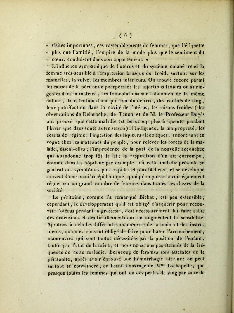 « visites importunes, ces rassemblements de femmes, que l’étiquetle « plus que l’amitié , l’empire de la mode plus que le sentiment du « cœur, conduisent dans son appariement. » L’influence sympalhique de l’utcrus et du système cutané rend la femme très-sensible à l’impression brusque du froid, surtout sur les mamelles, la vulve, les membres inférieurs. On trouve encore parmi les causes de la péritonite puerpérale : les injections froides ou astrin- gentes dans la matrice , les fomentations sur l’abdomen de la meme nature , la rétention d’une portion du délivre, des caillots de sang, leur putréfaction dans la cavité de l’utérus; les saisons froides ( les observations de Delaroche, de Tenon et de M. le Professeur Dugès ont prouvé que cette maladie est beaucoup plus fréquente pendant l’hiver que dans toute autre saison); l’indigence, la malpropreté, les écarts de régime; l’ingestion des liqueurs alcooliques, encore tant en vogue chez les matrones du peuple, pour relever les forces de la ma- lade, disent-elles ; l’imprudence de la part de la nouvelle accouchée qui abandonne trop tôt le lit ; la respiration d’un air corrompu, comme dans les hôpitaux par exemple , où celte maladie présente en général des symptômes plus rapides et plus fâcheux, et se développe souvent d’une manière épidémique, quoiqu’on puisse la voir également régner sur un grand nombre de femmes dans toutes les classes de la société. Le péritoine , comme l’a remarqué Bichat , est peu extensible ; cependant, le développement qu’il est obligé d’acquérir pour recou- vrir l’utérus pendant la grossesse, doit nécessairement lui faire subir des distensions et des tiraillements qui en augmentent la sensibilité. Ajoutons à cela les différentes manœuvres de la main et des instru- ments, qu’on est souvent obligé de faire pour hâter l’accouchement, manœuvres qui sont tantôt nécessitées par la position de l’enfant, tantôt par l’état de la mère , et nous ne serons pas étonnés de la fré- quence de cette maladie. Beaucoup de femmes sont atteintes de la péritonite, après avoir éprouvé uuc hémorrhagie utérine: on peut surtout se convaincre, en lisant l’ouvrage de Mme Lachapelle, que presque toutes les femmes qui ont eu des perles de sang par suite de