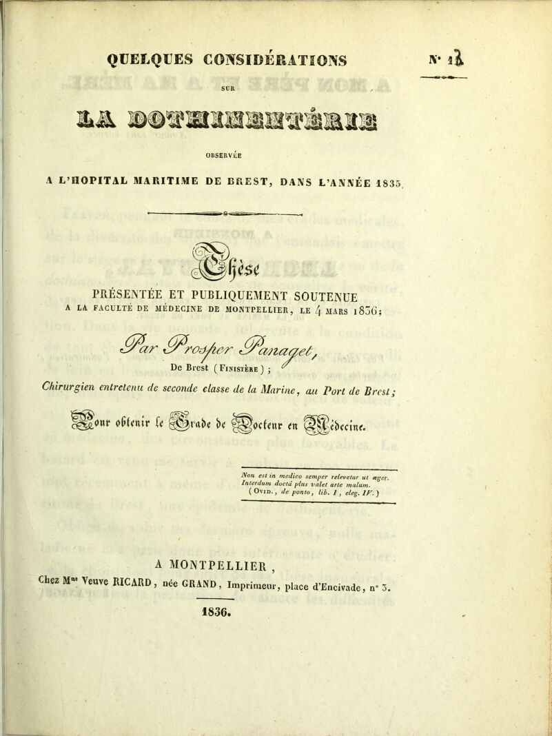 QUELQUES CONSIDÉRATIONS SUR OBSERVÉE A L’HOPITAL MARITIME DE BREST, DANS L’ANNÉE 1S35 PRÉSENTÉE ET PUBLIQUEMENT SOUTENUE A LA FACULTÉ DE MÉDECINE DE MONTPELLIER, LE /(. MARS 183(3 S <&ar <&a?iaae£/ De Brest ( Finistère ) ; ^ Chirurgien entretenu de seconde classe de la Marine, au Port de Brest j ç^onr oGlentr fe <C)tabe bc fSWfenr en SjSébectne. IVon est in rnedico semper relevelur ut œgcr. Interdum doctâ plus valet arte malum. ( Ovid. , de ponto, lit?. 1, eleg. IP. ) A MONTPELLIER , Chez MM Veuve RICARD, née GRAND, Imprimeur, place d’Encivade, n° 3. 1836,