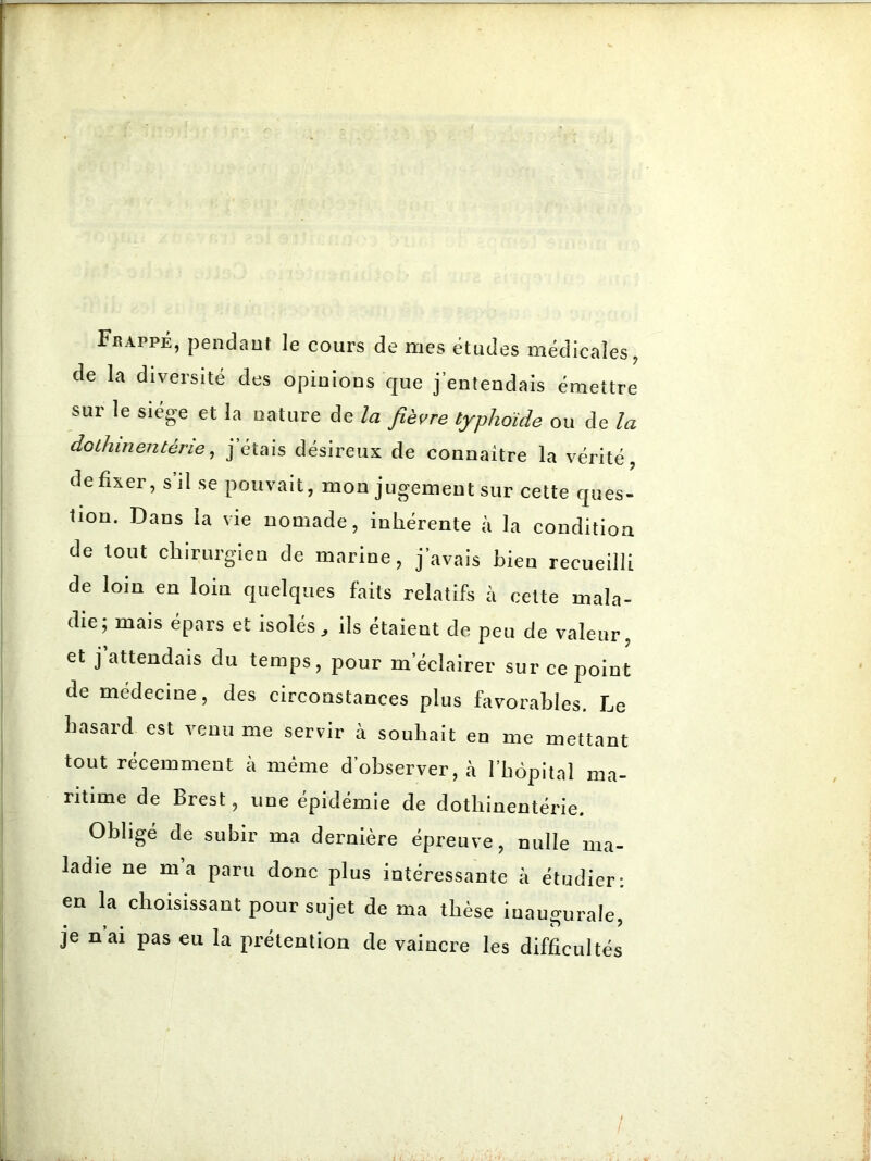 Frappe, pendant le cours de mes études médicales, de la diversité des opinions que j’entendais émettre sur le siégé et la nature de la fièvre typhoïde ou de la dothinentérie, j’étais désireux de connaître la vérité, de fixer, s il se pouvait, mon jugement sur cette ques- tion. Dans la vie nomade, inhérente à la condition de tout chirurgien de marine, j’avais bien recueilli de loin en loin quelques faits relatifs à cette mala- die; mais épars et isolés, ils étaient de peu de valeur, et j attendais du temps, pour m’éclairer sur ce point de médecine, des circonstances plus favorables. Le hasard est venu me servir à souhait en me mettant tout récemment à même d’observer, à l’hôpital ma- ritime de Brest, une épidémie de dothinentérie. Obligé de subir ma dernière épreuve, nulle ma- ladie ne ma paru donc plus intéressante à étudier: en la choisissant pour sujet de ma thèse inaugurale, je n ai pas eu la prétention de vaincre les difficultés