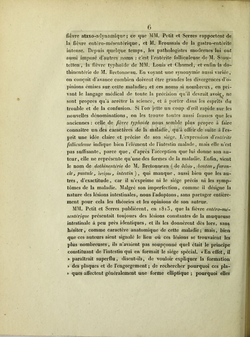 fièvre ataxo-adynamique ; ce que MM. Petit et Serres rapportent de la fièvre entéro-raésentérique, et M. Broussais de la gastro-entérite intense. Depuis quelque temps, les pathologistes modernes lui ont aussi imposé d’autres noms : c’est l’entérite folliculeuse de M. Scou- tetten , la fièvre typhoïde de MM. Louis et Chomel, et enfin la do- thinentérie de M. Bretonneau. En voyant une synonymie aussi variée, on conçoit d’avance combien doivent être grandes les divergences d’o- pinions émises sur celte maladie; et ces noms si nombreux, en pri- vant le langage médical de toute la précision qu’il devrait avoii^, ne sont propres qu’à arrêter la science, et à porter dans les esprits du trouble et de la confusion. Si l’on jette un coup d’œil rapide sur les nouvelles dénominations, on les trouve tontes aussi fausses que les anciennes : celle de fièvre typhoïde nous semble plus propre à faire connaître un des caractères de la maladie, qu’à offrir de suite à l’es- prit une idée claire et précise de son siège. L’expression cYentcrite folliculeuse indique bien l’élément de l’intestin malade, mais elle n’est pas suffisante, parce que, d’après l’acception que lui donne son au- teur, elle ne représente qu’une des formes de la maladie. Enfin, vient le nom de dolhinentérie de M. Bretonneau ( de dolhr», bouton, furon- cle j pustule3 Èvzépovj intestin), qui manque, aussi bien que les au- tres, d’exactitude, car il n’exprime ni le siège précis ni les symp- tômes de la maladie. Malgré son imperfection, comme il désigne la nature des lésions intestinales, nous l’adoptons, sans partager entière- ment pour cela les théories et les opinions de son auteur. MM. Petit et Serres publièrent, en i3i5, que la fièvre entèro-mc- sentërique présentait toujours des lésions constantes de la muqueuse intestinale à peu près identiques, et ils les donnèrent dès lors, sans hésiter, comme caractère anatomique de celte maladie; mais, bien que ces auteurs aient signalé le lieu où ces lésions se trouvaient les plus nombreuses , ils n’avaient pas soupçonné quel était le principe constituant de l’intestin qui en formait le siège spécial. « En effet, il * paraîtrait superflu, disent-ils, de vouloir expliquer la formation s des plaques et de l’engorgement ; de rechercher pourquoi ces pla- » ques affectent généralement une forme elliptique ; pourquoi elles