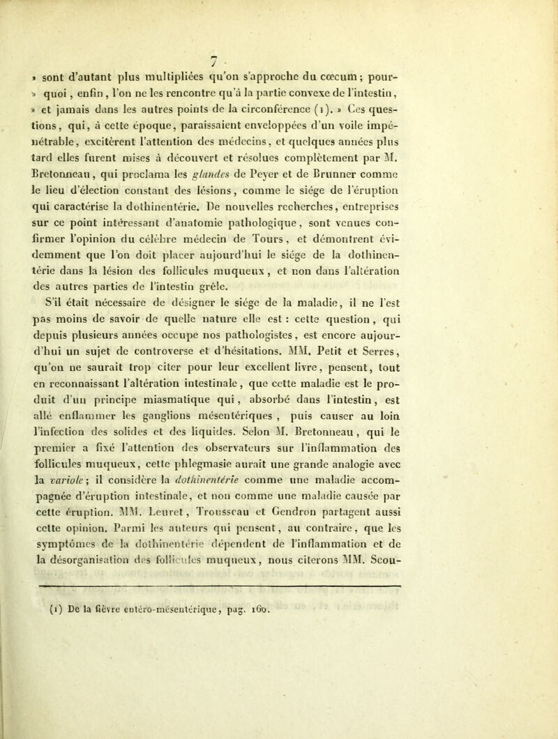 J ' » sont d’autant plus multipliées qu’on s’approche du cæcum; pour- » quoi, enfin , l’on ne les rencontre qua la partie convexe de l’intestin, » et jamais dans les autres points de la circonférence (1). » Ces ques- tions, qui, à cette époque, paraissaient enveloppées d’un voile impé- nétrable, excitèrent l’attention des médecins, et quelques années plus tard elles furent mises à découvert et résolues complètement par M. Bretonneau, qui proclama les glandes de Peyer et de Brunner comme le lieu d’élection constant des lésions, comme le siège de l’éruption qui caractérise la dothinentérie. De nouvelles recherches, entreprises sur ce point intéressant d’anatomie pathologique, sont venues con- firmer l’opinion du célèbre médecin de Tours, et démontrent évi- demment que Ton doit placer aujourd’hui le siège de la dothinen- térie dans la lésion des follicules muqueux , et non dans l’altération des autres parties de l’intestin grêle. S’il était nécessaire de désigner le siège de la maladie, il ne l’est pas moins de savoir de quelle nature elle est : cette question , qui depuis plusieurs années occupe nos pathologistes, est encore aujour- d’hui un sujet de controverse et d’hésitations. MM. Petit et Serres, qu’on ne saurait trop citer pour leur excellent livre, pensent, tout en reconnaissant l’altération intestinale, que cette maladie est le pro- duit d’un principe miasmatique qui, absorbé dans l’intestin, est allé enflammer les ganglions mésentériques , puis causer au loin l’infection des solides et des liquides. Selon M. Bretonneau , qui le premier a fixé l’attention des observateurs sur l’inflammation des follicules muqueux, cette phlegmasie aurait une grande analogie avec la variole ; il considère la dothinentérie comme une maladie accom- pagnée d’éruption intestinale, et non comme une maladie causée par cette éruption. MM. Leuret, Trousseau et Gendron partagent aussi cette opinion. Parmi les auteurs qui pensent, au contraire, que les symptômes de la dothinentérie dépendent de l’inflammation et de la désorganisation des folll nies muqueux, nous citerons MM. Seou- (i) Delà fièvre eotéro-méseutérique, pag. 160.