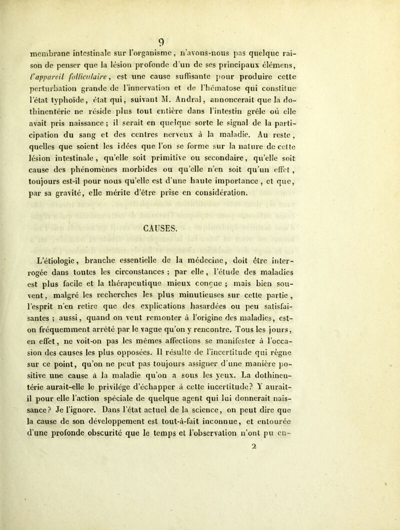 membrane intestinale sur l’organisme, n’avons-nous pas quelque rai- son de penser que la lésion profonde d’un de ses principaux élémens, l’appareil folliculaire, est une cause suffisante pour produire cette perturbation grande de l’innervation et de l’hématose qui constitue l’état typhoïde, état qui, suivant M. Andral, annoncerait que la do- thinentérie ne réside plus tout entière dans l’intestin grêle où elle avait pris naissance ; il serait en quelque sorte le signal de la parti- cipation du sang et des centres nerveux à la maladie. Au reste, quelles que soient les idées que l’on se forme sur la nature de celte lésion intestinale, qu’elle soit primitive ou secondaire, quelle soit cause des phénomènes morbides ou quelle n’en soit qu’un effet , toujours est-il pour nous qu’elle est d’une haute importance , et que, par sa gravité, elle mérite d’être prise en considération. CAUSES. L’étiologie, branche essentielle de la médecine, doit être inter- rogée dans toutes les circonstances ; par elle , l’étude des maladies est plus facile et la thérapeutique mieux conçue ; mais bien sou- vent , malgré les recherches les plus minutieuses sur cette partie , l’esprit n’en retire que des explications hasardées ou peu satisfai- santes ; aussi, quand on veut remonter à l’origine des maladies, est- on fréquemment arrêté par le vague qu’on y rencontre. Tous les jours, en effet, ne voit-on pas les mêmes affections se manifester à l’occa- sion des causes les plus opposées. Il résulte de l’incertitude qui règne sur ce point, qu’on ne peut pas toujours assigner d’une manière po- sitive une cause à la maladie qu’on a sous les yeux. La dothinen- térie aurait-elle le privilège d’échapper à cette incertitude? Y aurait- il pour elle l’action spéciale de quelque agent qui lui donnerait nais- sance? Je l’ignore. Dans l’état actuel de la science, on peut dire que la cause de son développement est tout-à-fait inconnue, et entourée d’une profonde obscurité que le temps et l’observation n’ont pu eu- 2