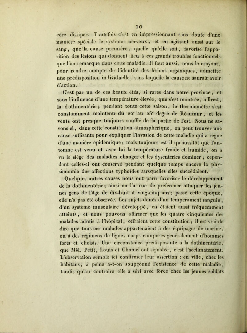 côre dissiper. Toutefois c’est en impressionnant sans doute d’une manière spéciale le système nerveux , et en agissant aussi sur le sang, que la cause première , quelle quelle soit, favorise l’appa- rition des lésions qui donnent lieu à ces grands troubles fonctionnels que l’on remarque dans celte maladie. 11 faut aussi, nous le croyons, pour rendre compte de l’identité des lésions organiques, admettre une prédisposition individuelle, sans laquelle la cause ne saurait avoir d’action. C’est par un de ces beaux étés, si rares dans notre province, et sous l’influence d’une température élevée, que s’est montrée, à Brest, la dothinentérie ; pendant toute cette saison, le thermomètre s’est constamment maintenu du 20e au 25e degré de Réaumur , et les vents ont presque toujours soufflé de la partie de l’est. ÏSous ne sa- vons si, dans cette constitution atmosphérique, ou peut trouver une cause suffisante pour expliquer l’invasion de cette maladie qui a régné d’une manière épidémique ; mais toujours est-il qu’aussitôt que l’au- tomne est venu et avec lui la température froide et humide, on a vu le siège des maladies changer et les dysenteries dominer ; cepen- dant celles-ci ont conservé pendant quelque temps encore la phy- sionomie des affections typhoïdes auxquelles elles succédaient. Quelques autres causes nous ont paru favoriser le développement delà dothinentérie; ainsi on l’a vue de préférence attaquer les jeu- nes gens de l’âge de dix-huit à ving-cinq ans; passé cette époque, elle n’a pas été observée. Les sujets doués d’un tempérament sanguin, d’un système musculaire développé, en étaient aussi fréquemment atteints , et nous pouvons affirmer que les quatre cinquièmes des malades admis à l’hôpital, offraient celte constitution; il est vrai de dire que tous ces malades appartenaient à des équipages de marine, ou à des régimens de ligne, corps composés généralement d’hommes forts et choisis. Une circonstance prédisposante à la dothinentérie, que MM. Petit, Louis et Chomel ont signalée, c’est l’acclimatement. L’observation semble ici confirmer leur assertion ; en ville, chez les habitons, à peine a-t-on soupçonné l’existence de cette maladie, tandis qu’au contraire elle a sévi avec force chez les jeunes soldats