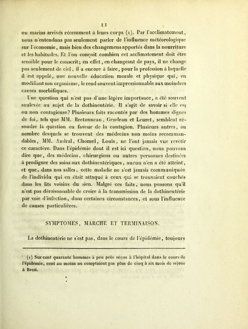 ou marins arrivés récemment à leurs corps (i). Par l’acclimatement, nous n’entendons pas seulement parler de l’influence météorologique sur l’économie, mais bien des changemensapportés dans la nourriture et les habitudes. Et l’on conçoit combien cet acclimatement doit être sensible pour le conscrit; en effet, en changeant de pays, il ne change pas seulement de ciel, il a encore à faire, pour la profession à laquelle il est appelé, une nouvelle éducation morale et physique qui, en modifiant son organisme, le rend souvent impressionnable aux moindres causes morbifiques. Lne question qui n’est pas d’une légère importance, a été souvent soulevée au sujet de la dothinentérie. 11 s’agit de savoir si elle est ou non contagieuse? Plusieurs faits racontés par des hommes dignes de foi, tels que MM. Bretonneau, Gendron et Leuret, semblent ré- soudre la question en faveur de la contagion. Plusieurs autres, au nombre desquels se trouvent des médecius non moins recomman- dables, MM. Andral, Chomel, Louis, ne l’ont jamais vue revêtir ce caractère. Dans l’épidémie dont il est ici question, nous pouvons dire que, des médecins, chirurgiens ou autres personnes destinées à prodiguer des soins aux dothinentériques, aucun n’en a été atteint, et que, dans nos salles, celte maladie ne s’est jamais communiquée de l’individu qui en était attaqué à ceux qui se trouvaient couchés dans les lits voisins du sien. Malgré ces faits, nous pensons qu’il n’est pas déraisonnable de croire à la transmission de la dothinentérie par voie d’infection, dans certaines circonstances, et sous l’influence de causes particulières. SYMPTOMES, MARCHE ET TERMINAISON. La dothinentérie ne s’est pas, dans le cours de l’épidémie, toujours (1) Sur cent quarante hommes à peu près reçus à l’hôpital dans le cours de l’épidémie, cent au moins ne comptaient pas plus de cinq à six mois de séjour à Brest.