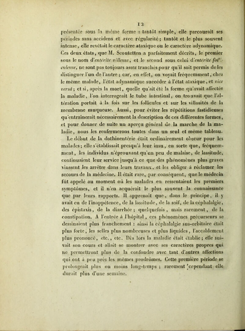 présentée sous la même forme : tantôt simple, elle parcourait ses périodes sans accidens et avec régularité; tantôt et le plus souvent intense, elle revêtait le caractère ataxique ou le caractère adynamique. Ces deux états, que M. Scoutetten a parfaitement décrits, le premier sous le nom d'entérite villeuse, et le second sous celui d'entérite folr culeuse, ne sont pas toujours assez tranchés pour qu’il soit permis de les distinguer l’un de l’autre ; car, en effet, on voyait fréquemment, chez le même malade, l’état adynamique succéder à l’état ataxique, et vice versâ ; et si, après la mort, quelle qu’ait été la forme qu’avait affectée la maladie, l’on interrogeait le tube intestinal, on trouvait que l’al- tération portait à la fois sur les follicules et sur les villosités de la membrane muqueuse. Aussi, pour éviter les répétitions fastidieuses qu’entraînerait nécessairement la description de ces différentes formes, et pour donner de suite un aperçu général de la marche de la ma- ladie, nous les renfermerons toutes dans un seul et même tableau. Le début de la dothinentérie était ordinairement obscur pour les malades; elle s’établissait presqu’à leur insu, en sorte que, fréquem- ment, les individus n’éprouvant qu’un peu de malaise, de lassitude, continuaient leur service jusqu’à ce que des phénomènes plus graves vinssent les arrêter dans leurs travaux, et les obliger à réclamer les secours de la médecine. Il était rare, par conséquent, que le médecin fût appelé au moment où les malades en ressentaient les premiers symptômes, et il n’en acquérait le plus souvent la connaissance que par leurs rapports. Il apprenait que, dans le principe, il y avait eu de l’inappétence, de la lassitude, de la soif, de la céphalalgie, des épistaxis, de la diarrhée; quelquefois, mais rarement, de la constipation. A l’entrée à l’hôpital , ces phénomènes précurseurs se dessinaient plus franchement : ainsi la céphalalgie sus-orbitaire était plus forte, les selles plus nombreuses et plus liquides, l’accablement plus prononcé, etc., etc. Dès lors la maladie était établie; elle sui- vait son cours et allait se montrer avec ses caractères propres qui ne permettront plus do la confondre avec tant d’autres affections qui ont à peu près les mêmes prodromes. Cette première période se prolongeait plus ou moins long-temps ; rarement [cependant elle durait plus d’une semaine.